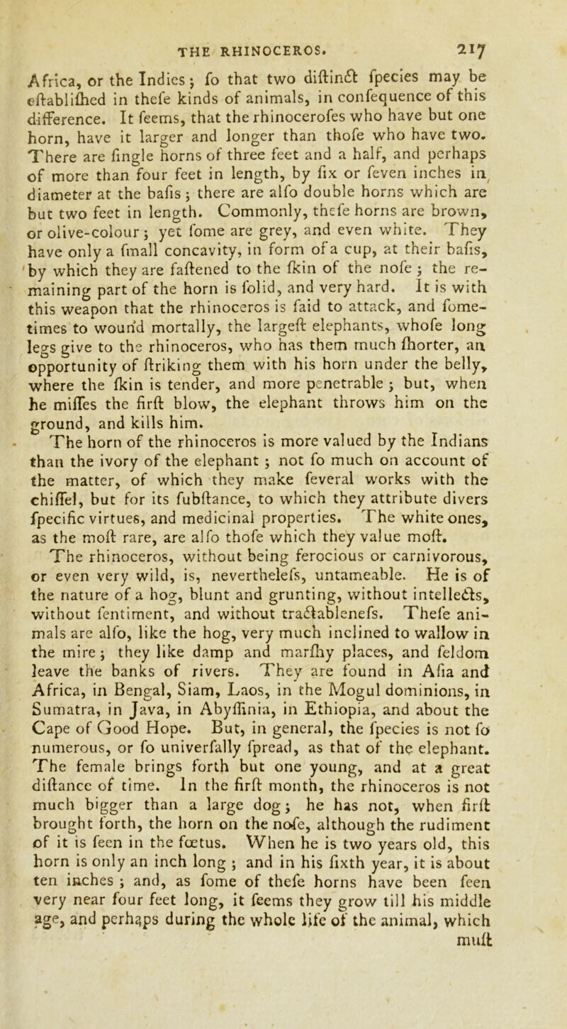 Africa, or the Indies ; To that two diftineft fpecies may be eftablifhed in thefe kinds of animals, in confequence of this difference. It feems, that the rhinocerofes who have but one horn, have it larger and longer than thofe who have two. There are fingle horns of three feet and a half, and perhaps of more than four feet in length, by fix or feven inches in diameter at the bafis ; there are alfo double horns which are but two feet in length. Commonly, thefe horns are brown, or olive-colour; yet forne are grey, and even white. They have only a fmall concavity, in form of a cup, at their bafis, by which they are faflened to the fkin of the nofe ; the re- maining part of the horn is folid, and very hard. It is with this weapon that the rhinoceros is faid to attack, and fome- times to wound mortally, the largeft elephants, whofe long legs give to the rhinoceros, who has them much Ihorter, an opportunity of ftriking them with his horn under the belly, where the fkin is tender, and more penetrable ; but, when he mifTes the firft blow, the elephant throws him on the ground, and kills him. The horn of the rhinoceros is more valued by the Indians than the ivory of the elephant ; not fo much on account of the matter, of which they make feveral works with the chiffel, but for its fubftance, to which they attribute divers fpecific virtues, and medicinal properties. The white ones, as the mofl rare, are alfo thofe which they value moft. The rhinoceros, without being ferocious or carnivorous, or even very wild, is, nevertheless, untameable. He is of the nature of a hog, blunt and grunting, without intelledls, without fentiment, and without tra£Iablenefs. Thefe ani- mals are alfo, like the hog, very much inclined to wallow in the mire; they like damp and marfhy places, and feldom leave the banks of rivers. They are found in Afia and Africa, in Bengal, Siam, Laos, in the Mogul dominions, in Sumatra, in Java, in Abyflinia, in Ethiopia, and about the Cape of Good Hope. But, in general, the fpecies is not fo numerous, or fo univerfally fpread, as that of the elephant. The female brings forth but one young, and at a great diftance of time. In the firft month, the rhinoceros is not much bigger than a large dog; he has not, when firft brought forth, the horn on the nofe, although the rudiment of it is feen in the foetus. When he is two years old, this horn is only an inch long ; and in his fixth year, it is about ten inches ; and, as fome of thefe horns have been feen very near four feet long, it feems they grow till his middle age, and perhaps during the whole life of the animal, which muft