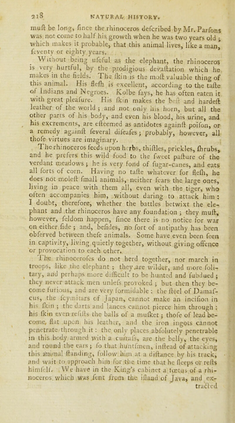 mu ft be lon0, e the rhinoceros defcribed by Mr. Parfons was not come to half his growth when he was two years old ; which makes it probable, that this animal lives, like a man^ feventy or eighty years. Without being ufclul as the elephant, the rhinoceros is very hurtful, by the prodigious devaluation which he makes in the fields. I he fkin is the moll; valuable thing of this animal. His fiefh is excellent, according to the tafte °\ Indians and Negroes. Kolbe fays, he has often eaten it with great pleafure. His fkin makes the belt and hardeft leather of the woild ; and not only his horn, but all the other parts of his body, and even his blood, his urine, and , his excrements, are efieemed as antidotes againft poifon, or a remedy againft feveral dileafes j probably, however, all thofe virtues are imaginary. The rhinoceros feeds upon herbs, thirties, prickles, fbrubs, and he prefers this wild food to the fweet pafture of the verdant meadows ; he is very fond of fugar-canes, and eats all forts of corn. Having no tafte whatever for flelli, he does not moleft iinall animals, neither fears the large ones, living in peace with them all, even with the tiger, who often accompanies him, without daring to attack him : I doubt, therefore, whether the battles betwixt the ele- phant and the rhinoceros have any foundation ; they muff, however, feldom happen, rtnee there is no notice for war on either fide ; and, befides, no fort of antipathy has been obferved between thefe animals. Some have even been feen in captivity, living quietly together, without giving offence or provocation to each other. i he rhinoccrofes do not herd together, nor march in troops, like the elephant ; they,are wilder, and more foli- tary, and perhaps more difficult to be hunted and fubdued ; they never attack men unlefs provoked ; but then they be- come furious, and are very formidable : the rteel of Damas- cus, the fey mi tars of Japan, cannot make an incifion in his fkin ; the darts and lances cannot pierce him through : his fkin even refills the balls of a mufket; thofe of lead'be- come, flat upon his leather, and the iron ingots cannot penetrate through it: the only places abfolutely penetrable in this body armed with a cuirafs, are the belly, the eyes, and round the ears $ fo that huntfmen, inrtead of attacking this a'nimal Handing, follow him at a diftance by his track, and wait to approach him for the time that he fleeps or reffs himfejf. We have in the King’s cabinet a feetus of a rhi- noceros, which was fent from the ifland of Java, and ex- tracted