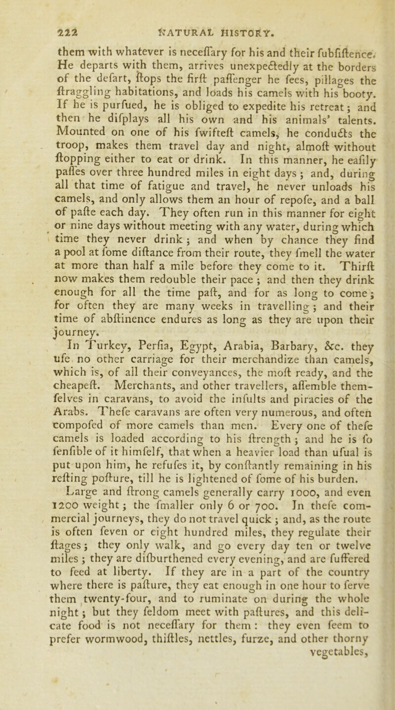 them with whatever is neceflary for his and their fubfiftence. He departs with them, arrives unexpectedly at the borders of the defart, flops the firft paflenger he fees, pillages the ftraggling habitations, and loads his camels with his booty. If he is purfued, he is obliged to expedite his retreat; and then he difplays all his own and his animals’ talents. Mounted on one of his fwifteft camels, he condudts the troop, makes them travel day and night, almoft without flopping either to eat or drink. In this manner, he eafily pafl'es over three hundred miles in eight days ; and, during all that time of fatigue and travel, he never unloads his camels, and only allows them an hour of repofe, and a ball of pafte each day. They often run in this manner for eight or nine days without meeting with any water, during which time they never drink ; and when by chance they find a pool at fome diftance from their route, they fmell the water at more than half a mile before they come to it. Thirft now makes them redouble their pace ; and then they drink enough for all the time paft, and for as long to come; for often they are many weeks in travelling ; and their time of abftinence endures as long as they are upon their journey. In Turkey, Perfia, Egypt, Arabia, Barbary, &c. they ufe no other carriage for their merchandize than camels, which is, of all their conveyances, the moft ready, and the cheapeft. Merchants, and other travellers, aflemble them- fel ves in caravans, to avoid the infults and piracies of the Arabs. Thefe caravans are often very numerous, and often compofed of more camels than men. Every one of thefe camels is loaded according to his ftrength ; and he is fo fenfible of it himfelf, that when a heavier load than ufual is put upon him, he refufes it, by conftantly remaining in his refling poflure, till he is lightened of fome of his burden. Large and ftrong camels generally carry 1000, and even 1200 weight; the fmaller only 6 or 700. Jn thefe com- mercial journeys, they do not travel quick ; and, as the route is often feven or eight hundred miles, they regulate their ftages; they only walk, and go every day ten or twelve miles ; they are difburthened every evening, and are fuffered to feed at liberty. If they are in a part of the country where there is pafture, they eat enough in one hour to ferve them twenty-four, and to ruminate on during the whole night; but they feldom meet with paftures, and this deli- cate food is not neceflary for them : they even feem to prefer wormwood, thirties, nettles, furze, and other thorny vegetables,