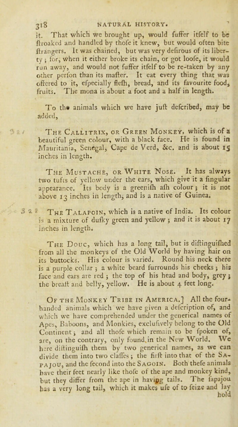 it. That which we brought up, would fuffer itfelf to be ftroaked and handled by thofe it knew, but would often bite Grangers. It was chained, but was very defirous of its liber- ty ; for, when it either broke its chain, or got loofe, it would run away, and would not fuffer itfelf to be re-taken by any other perfon than its mafter. It eat every thing that was offered to it, efpecially fiefh, bread, and its favourite food, fruits. The mona is about a foot and a half in length. To the animals which we have juft defcribed, may be added. The Callitrix, or Green Monkey, which is of a beautiful green colour, with a black face. He is found in Mauritania, Senegal, Cape ae Verd, &c. and is about 15 inches in length. The Mustache, or White Nose. It has always two tufts of yellow under the ears, which give it a fingular appearance. Its body is a greenifh afh colour; it is not above 13 inches in length, and is a native of Guinea. s 3 a ) The Talapoin, which is a native of India. Its colour is a mixture of dufky green and yellow ; and it is about 17 inches in length. The Douc, which has a long tail, but is diftinguifhed from all the monkeys of the Old World by having hair on its buttocks. His colour is varied. Round his neck there is a purple collar 5 a white beard furrounds his cheeks; his face and ears are red ; the top of his head and body, grey $ the breaft and belly, yellow. He is about 4 feet long. Of the Monkey Tribe in America.] All the four- handed animals which we have given a defcription of, and which we have comprehended under the generical names of Apes, Baboons, and Monkies, exclufively belong to the Old Continent j and all thofe which remain to be fpoken of, are, on the contrary, only found.in the New World. We here diftinguifh them by two generical names, as we can divide them into two clafles ; the htft into that of the Sa- fa jou, and the fecond into the Sagoin. Both thefe animals have their feet nearly like thofe of the ape and monkey kind, but they differ from the ape in havipg tails. The lapajou has a very long tail, which it makes ufe of to feize and lay