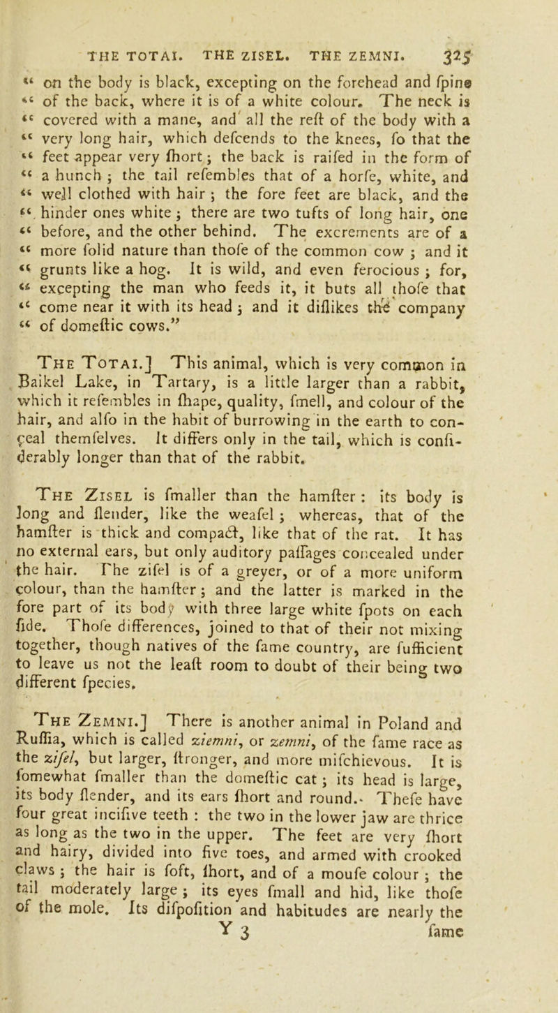 “ on the body is black, excepting on the forehead and fpine “ of the back, where it is of a white colour. The neck is 45 covered with a mane, and all the reft of the body with a 44 very long hair, which defeends to the knees, fo that the “ feet appear very fhort; the back is raifed in the form of 44 a hunch ; the tail refembles that of a horfe, white, and ** well clothed with hair ; the fore feet are black, and the 44 hinder ones white ; there are two tufts of long hair, one 44 before, and the other behind. The excrements are of a 44 more folid nature than thofe of the common cow ; and it 44 grunts like a hog. It is wild, and even ferocious ; for, 44 excepting the man who feeds it, it buts all thofe that 44 come near it with its head ; and it diflikes th-£ company 44 of domeftic cows.” The Totai.] This animal, which is very common in Baikel Lake, in Tartary, is a little larger than a rabbit, which it refembles in fhape, quality, fmell, and colour of the hair, and alfo in the habit of burrowing in the earth to con- ceal themfelves. It differs only in the tail, which is confi- derably longer than that of the rabbit. The Zisel is fmaller than the hamfter: its body is long and Ilender, like the weafel ; whereas, that of the hamfter is thick and compadft, like that of the rat. It has no external ears, but only auditory paftages concealed under the hair. The zifel is of a greyer, or of a more uniform colour, than the hamfter; and the latter is marked in the fore part of its body with three large white fpots on each fide. Thofe differences, joined to that of their not mixing together, though natives of the fame country, are fufficient to leave us not the leaft room to doubt of their being two different fpecies. The Zemni.] There is another animal in Poland and Ruflia, which is called ziemni, or zemni, of the fame race as the zifel, but larger, ftronger, and more mifehievous. It is fomewhat fmaller than the domeftic cat; its head is large, its body flender, and its ears fhort and round.* Thefe have four great inciffve teeth : the two in the lower jaw are thrice as long as the two in the upper. The feet are very fhort and hairy, divided into five toes, and armed with crooked claws ; the hair is foft, Ihort, and of a moufe colour ; the tail moderately large; its eyes fmall and hid, like thofe of the mole. Its difpofttion and habitudes are nearly the Y 3 fame