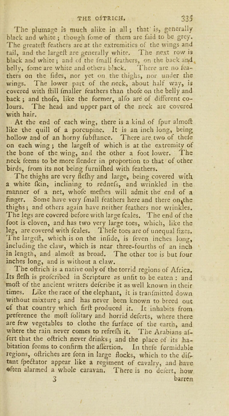 The plumage is much alike in all ; that is, generally black and white ; though Tome of them are faid to be grey. The greateft feathers are at the extremities of the wings and tail, and the largeft are generally white. The next row is black and white; and of the fmall feathers, on the back and belly, fome are white and others black. '['here are no fea- thers on the fides, nor yet on the thighs, nor under the wings. The lower part of the neck, about half way, is covered with ftill fmaller feathers than thofe on the belly and back; and thofe, like the former, alfo are of different co- lours. The head and upper part of the neck are covered with hair. At the end of each wing, there is a kind of fpur almoft like the quill of a porcupine. It is an inch long, being hollow and of an horny fubftance. There are. two of thefe on each wing ; the largeft of which is at the extremity of the bone of the wing, and the other a foot lower. The neck feems to be more llender in proportion to that of other birds, from its not being furnifhed with feathers. The thighs are very flefhy and large, being covered with a white fkin, inclining to rednefs, and wrinkled in the manner of a net, whofe mefhes will admit the end of a finger. Some have very fmall feathers here and there on^the thighs; and others again have neither feathers nor wrinkles. The legs are covered before with large fcales. The end of the foot is cloven, and has two very large toes, which, like the leg, are covered with fcales. Thefe toes are of unequal fizes. The largeft, which is on the infide, is feven inches long, including the claw, which is near three-fourths of an inch in length, and almoft as broad. The other toe is but four inches long, and is without a claw. The oftrich is a native only of the torrid regions of Africa. Its flefh is profcribed in Scripture as unfit to be eaten : and moft of the ancient writers defcribe it as well known in their times. Like the race of the elephant, it is tranfmitted down without mixture ; and has never been known to breed out of that country which firft produced it. It inhabits from preference the moft folitary and horrid deferts, where there are few vegetables to clothe the furface of the earth, and where the rain never comes to refrefh it. The Arabians af- fert that the oftrich never drinks; and the place of its ha- bitation feems to confirm the aflertion. In thefe formidable regions, oftriches are feen in large flocks, which to the difr tant fpe&ator appear like a regiment of cavalry, and have often alarmed a whole caravan. There is no defert, how 3 barren