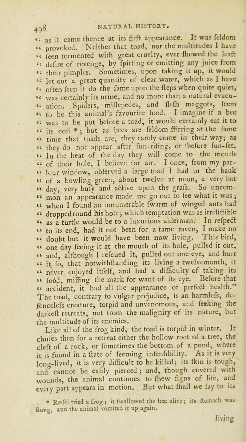 ct as it came thence at its firft appearance. It was feldom tc provoked. Neither that toad, nor the multitudes 1 have ‘t feen tormented with great cruelty, ever Ihewed the leaft C< defire of revenge, by fpitting or emitting any juice from <« their pimples. Sometimes, upon taking it up, it would tc let out a great quantity of clear water, which as I have “ often fecn it do the fame upon the fteps when quite quiet, 44 was certainly its urine, and no more than a natural evacu- ee ation. Spiders, millepedes, and flefii maggots, feem it to be this animal’s favourite food. I imagine if a bee 44 was to be put before a toad, it would certainly eat it to tc its colt * ; but as bees are feldom ftirring at the fame tc time that toads are, they rarely come in their way; as it they do not appear after fun-rifmg, or 'before fun-fet. “ In the heat of the day they will come to the mouth tc of their hole, I believe for air. I once, from my par- tt ]our window, obferved a large toad I had in the bank cc of a bowling-green, about twelve at noon, a very hot <c day, very bufy and adtive upon the grafs. So uncom- <e mon an appearance made me go out to fee what it was; cc when I found an innumerable fwarm of winged ants had cc dropped round his hole; which temptation was as irrefiftible “ as a turtle would be to a luxurious alderman. In refpect 46 to its end, had it not been for a tame raven, I make no *t doubt but it would have been now living. This bird, *c one day feeing it at the mouth of its hole, pulled it out, tt and, although I refeued it, pulled out one eye, and hurt tc it fo, that notwithftanding its living a twelvemonth, it tt never enjoyed itfelf, and had a difficulty of taking its tt fodd, miffing the mark for want of its eye. Before that tc accident, it had all the appearance of perfedt health.” The toad, contrary to vulgar prejudice, is an harmlefs, de- fencelefs creature, torpid and unvenomous, and feeking the darkeft retreats, not from the malignity of its nature, but the multitude of its enemies. Like all of the frog kind, the toad is torpid in winter. It chufes then for a retreat either the hollow root of a tree, the cleft of a rock, or fometimes the bottom of a pond, where it is found in a flate of feeming infenfibility. As it is very long-lived, it is very difficult to be killed; its (kin is tough, and cannot be eafily pierced ; and, though covered with wounds, the animal continues to (hew figns of life, and every part appears in motion. But what lhall we fay to its * Rsefel tried a frog; it fwallowed the bee alive ; its ftomach was flung, and the animal vomited it up again. living