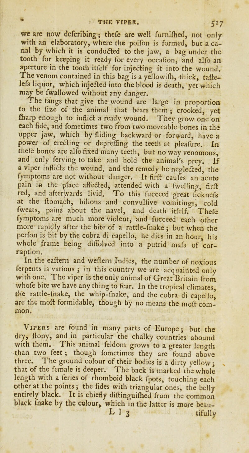 we are now defcribing; thcfe are weli furnifhed, not only with an elaboratory, where the poifon is formed, but a ca- nal by which it is conducted to the jaw, a bag under the tooth for keeping it ready for every occafion, and alfo an aperture in the tooth itfelf for injecting it into the wound. The venom contained in this bag is a yellowifh, thick, tafte- lefs liquor, which injected into the blood is death, yet which may be fvvallowed without any danger. The fangs that give the wound are large in proportion to the fize of the animal that bears them ; crooked, yet fliarp enough to inflidt a ready wound. They grow one on each fide, and fometimes two from two moveable bones in the upper jaw, which by Hiding backward or forward, have a power of ereding or depreifing the teeth at pleafure. In thefe bones are alfo fixed many teeth, but no way venomous, and only ferving to take and hold the animal's prey. If a viper infli&s the wound, and the remedy be neglected, the fymptoms are not without danger. It firft caufes an acute pain in the-pface affe&ed, attended with a fwellinc:, firft: red, and afterwards livid. To this fucceed great ficknefs at the ftoma^h, bilious and convulfive vomitino-s, cold fweats, pains about the navel, and death itfelf.° Thefe fymptoms are much more violent, and fucceed each other more - rapidly after the bite of a rattle-fnake ; but when the perfon is bit by the cobra di capello, he dies in an hour, his whole frame being difiolved into a putrid mafs of cor- ruption. In the eaftern and weftern Indies, the number of noxious ferpents is various ; in this country we are acquainted only with one. The viper is the only animal of Great Britain from whofe bite we have any thing to fear. In the tropical climates, the rattle-fnake, the whip-fnake, and the cobra di capello’ are the moft formidable, though by no means the moft com- mon. Vipers are found in many parts of Europe; but the dry, ftony, and in particular the chalky countries abound with them. This animal feldom grows to a greater length than two feet; though fometimes they are found above three. The ground colour of their bodies is a dirty yellow; N that of the female is deeper. The back is marked the whole length with a feries of rhomboid black fpots, touching each other at the points ; the Tides with triangular ones, the belly entirely black. It is chiefly diftinguifhed from the common black fnake by the colour, which in the latter is more beau- k 1 3 tifully