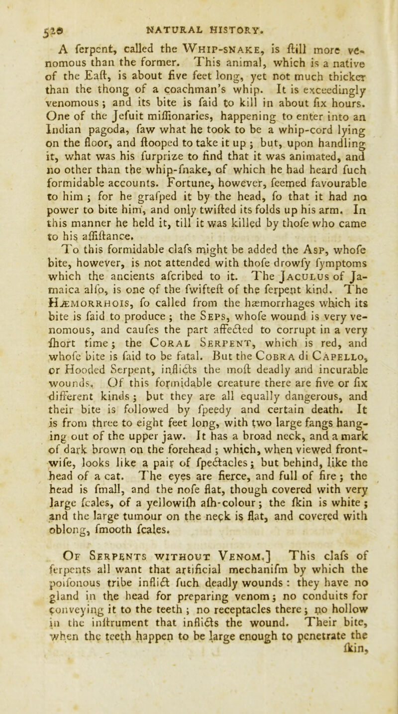 52® A fcrpcnt, called the Whip-snake, is {fill more v£- nomoiis than the former. This animal, which is a native of the Eaft, is about five feet long, yet not much thicker than the thong of a coachman’s whip. It is exceedingly venomous; and its bite is faid to kill in about fix hours. One of the Jefuit mifiionaries, happening to enter into an Indian pagoda, faw what he took to be a whip-cord lying on the floor, and ftooped to take it up ; but, upon handling it, what was his furprize to find that it was animated, and no other than the whip-fnake, of which he had heard fuch formidable accounts. Fortune, however, feemed favourable to him ; for he grafped it by the head, fo that it had no power to bite him, and only twifted its folds up his arm. In this manner he held it, till it was killed by thofe who came to his afiiftance. To this formidable clafs might be added the Asp, whofe bite, however, is not attended with thofe drowfy fymptoms which the ancients aferibed to it. The Jaculus of Ja- maica alio, is one of the fwifteft of the ferpent kind. The Hjemorrhois, fo called from the haemorrhages which its bite is faid to produce ; the Seps, whofe wound is very ve- nomous, and caufes the part affedled to corrupt in a very fhort time; the Coral Serpent, which is red, and whofe bite is faid to be fatal. But the Cobra di Capello, or Hooded Serpent, inflidfs the moft deadly and incurable wounds. Of this formidable creature there are five or fix different kinds ; but they are all equally dangerous, and their bite is followed by fpeedy and certain death. It is from three to eight feet long, with two large fangs hang- ing out of the upper jaw. It has a broad neck, and a mark of dark brown on the forehead ; which, when viewed front- wife, looks like a pair of fpedtacles; but behind, like the head of a cat. The eyes are fierce, and full of fire; the head is final!, and the nofe flat, though covered with very large feales, of a yellowifh afh-colour; the fkin is white ; and the large tumour on the neck is flat, and covered with oblong, fmooth feales. Of Serpents without Venom.] This clafs of ferpents all want that artificial mechanifm by which the poifonous tribe inflidt fuch deadly wounds : they have no gland in the head for preparing venom; no conduits for conveying it to the teeth ; no receptacles there; no hollow in the infirument that inflidls the wound. Their bite, when the teeth happen to be large enough to penetrate the