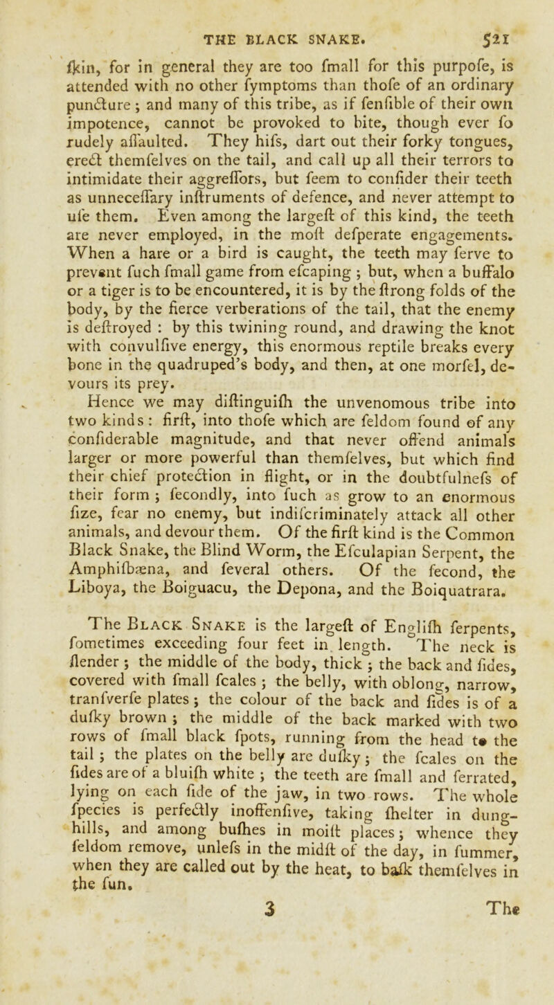 fkin, for in general they are too fmall for this purpofe, is attended with no other fymptoms than thofe of an ordinary pundture ; and many of this tribe, as if fenfible of their own impotence, cannot be provoked to bite, though ever fo rudely afTaulted. They hifs, dart out their forky tongues, eredt themfelves on the tail, and call up all their terrors to intimidate their aggreflors, but feem to confider their teeth as unneceftary inftruments of defence, and never attempt to ufe them. Even among the largeft of this kind, the teeth are never employed, in the molt defperate engagements. When a hare or a bird is caught, the teeth may ferve to prevent fuch fmall game from efcaping ; but, when a buffalo or a tiger is to be encountered, it is by theflrong folds of the body, by the fierce verberations of the tail, that the enemy is deftroyed : by this twining round, and drawing the knot with convulfive energy, this enormous reptile breaks every bone in the quadruped’s body, and then, at one morfel, de- vours its prey. Hence we may diftinguifh the unvenomous tribe into two kinds : firft, into thofe which are feldom found of any confiderable magnitude, and that never offend animals larger or more powerful than themfelves, but which find their chief protection in flight, or in the doubtfulnefs of their form ; fecondly, into fuch as grow to an enormous fize, fear no enemy, but indifcriminately attack all other animals, and devour them. Of the firft kind is the Common Black Snake, the Blind Worm, the Efculapian Serpent, the Atnphifbaena, and feveral others. Of the fecond, the Liboya, the Boiguacu, the Depona, and the Boiquatrara. The Black Snake is the largeft of Englifh ferpents, fometimes exceeding four feet in length. °The neck is ilender; the middle of the body, thick°; the back and fides, covered with fmall fcales ; the belly, with obloncr, narrow, tranfverfe plates ; the colour of the back and Tides is of a dufky brown ; the middle of the back marked with two rows of fmall black fpots, running from the head t# the tail ; the plates on the belly are dufky ; the fcales on the Tides are of a bluifh white ; the teeth are fmall and ferrated, lying on each Tide of the jaw, in two rows. The whole fpecies is perfectly inoffenfive, taking fhelter in dung- hills, and among bufhes in moift places; whence they feldom remove, unlefs in the midft of the day, in fummer, when they are called out by the heat, to balk themfelves in the fun. 3 Th«