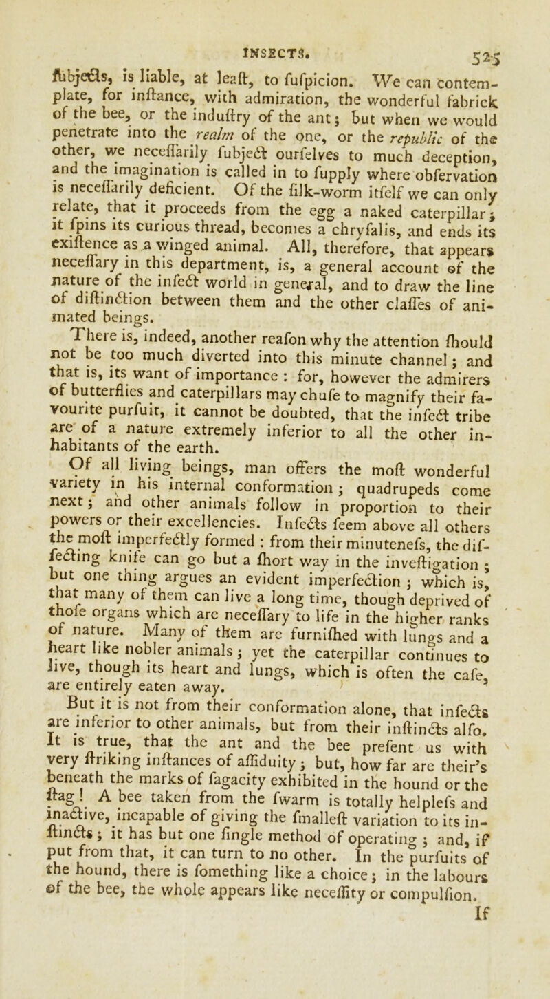 INSECT3. 5^5 ftihje&s, is liable, at leaft, to fufpicion. We can contem- plate, for inftance, with admiration, the wonderful fabrick of the bee, or the induftry of the ant; but when we would penetrate into ths realm of the one, or the republic of the other, we neceffarily fubje& ourfelves to much deception, and the imagination is called in to fupply where obfervation is neceffarily deficient. Of the filk-worm itfelf we can only relate, that it proceeds from the egg a naked caterpillar j it fpins its curious thread, becomes a chryfalis, and ends its exiftence as a winged animal. All, therefore, that appears neceffary in this department, is, a general account of the nature of the infe& world in general, and to draw the line of diftin&ion between them and the other claffes of ani- mated beings. There is, indeed, another reafon why the attention fhould not be too much diverted into this minute channel; and that is, its want of importance : for, however the admirers of butterflies and caterpillars may chufe to magnify their fa- vourite purfuir, it cannot be doubted, that the infe& tribe are of a nature extremely inferior to all the other in- habitants of the earth. Of all living beings, man offers the moft wonderful •variety in his internal conformation ; quadrupeds come next; and other animals follow in proportion to their powers or their excellencies. Infe&s feem above all others the moft imperfe&ly formed : from their minutenefs, thedif- jecting knife can go but a fhort way in the inveftigation ; but one thing argues an evident imperfedion ; which is, that many of them can live a long time, though deprived of thole organs which are neceffary to life in the higher ranks of nature. Many of them are furnifhed with lungs and a heart like nobler animals; yet the caterpillar continues to live, though its heart and lungs, which is often the cafe are entirely eaten away. > s But it is not from their conformation alone, that infe&s are inferior to other animals, but from their inffin&s alfo. it is true, that the ant and the bee prefent us with very ffriking inftances of affiduity ; but, how far are their’s beneath the marks of fagacity exhibited in the hound or the itag ! A bee taken from the fwarm is totally helplefs and ma&ive, incapable of giving the fmalleft variation to its in- ltin&s; it has but one lingle method of operating ; and, if put from that, it can turn to no other. In the purfuits of the hound, there is fomething like a choice; in the labours ©f the bee, the whole appears like neceffity or compulfion. If