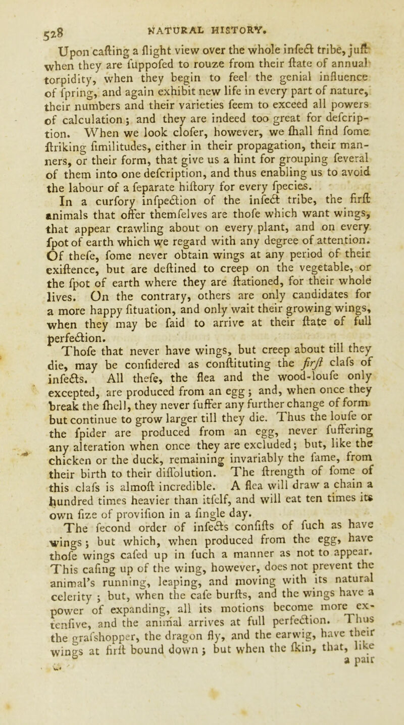 Upon calling a flight view over the whole infeCt tribe, juft when they are fuppofed to rouze from their ftate of annual torpidity, when they begin to feel the genial influence of fpring, and again exhibit new life in every part of nature, their numbers and their varieties feem to exceed all powers of calculation; and they are indeed too great for descrip- tion. When we look clofer, however, we {hall find fome {hiking fimilitudes, either in their propagation, their man- ners, or their form, that give us a hint for grouping Several of them into one defcription, and thus enabling us to avoid the labour of a Separate hiftory for every Species. In a curfory infpe&ion of the infeCt tribe, the firft animals that offer themfelves are thofe which want wings, that appear crawling about on every plant, and on every lpot of earth which we regard with any degree of attention. Of thefe, fome never obtain wings at any period of their exiftence, but are deftined to creep on the vegetable, or the Spot of earth where they are ftationed, for their whole lives. On the contrary, others are only candidates for a more happy fituation, and only wait their growing wings, when they may be Said to arrive at their ftate of full perfection. Thofe that never have wings, but creep about till they die, may be confidered as constituting the firft clafs of infeCts. All thefe, the flea and the wood-loufe only excepted, are produced from an egg ; and, when once they break the fhell, they never Suffer any further change of form but continue to grow larger till they die. Thus the loufe or the Spider are produced from an egg, never Suffering any alteration when once they are excluded; but, like the chicken or the duck, remaining invariably the lame, from their birth to their diffolution. The ftrength of fome of this clafs is almoft incredible. A flea will draw a chain a hundred times heavier than itfelf, and will eat ten times its own Size of provifion in a Single day. The Second order of infeCts confifts of Such as have wings ; but which, when produced from the egg, have thofe wings cafed up in Such a manner as not to appear. This cafing up of the wing, however, does not prevent the animal’s running, leaping, and moving with its natural celerity ; but, when the cafe burfts, and the wings have a power of expanding, all its motions become more ex- tenfive, and the animal arrives at full perfection. Thus the grafshopper, the dragon fly, and the earwig, have their wines at firft bound down; but when the Ikin, that, like ® a pair 'w*