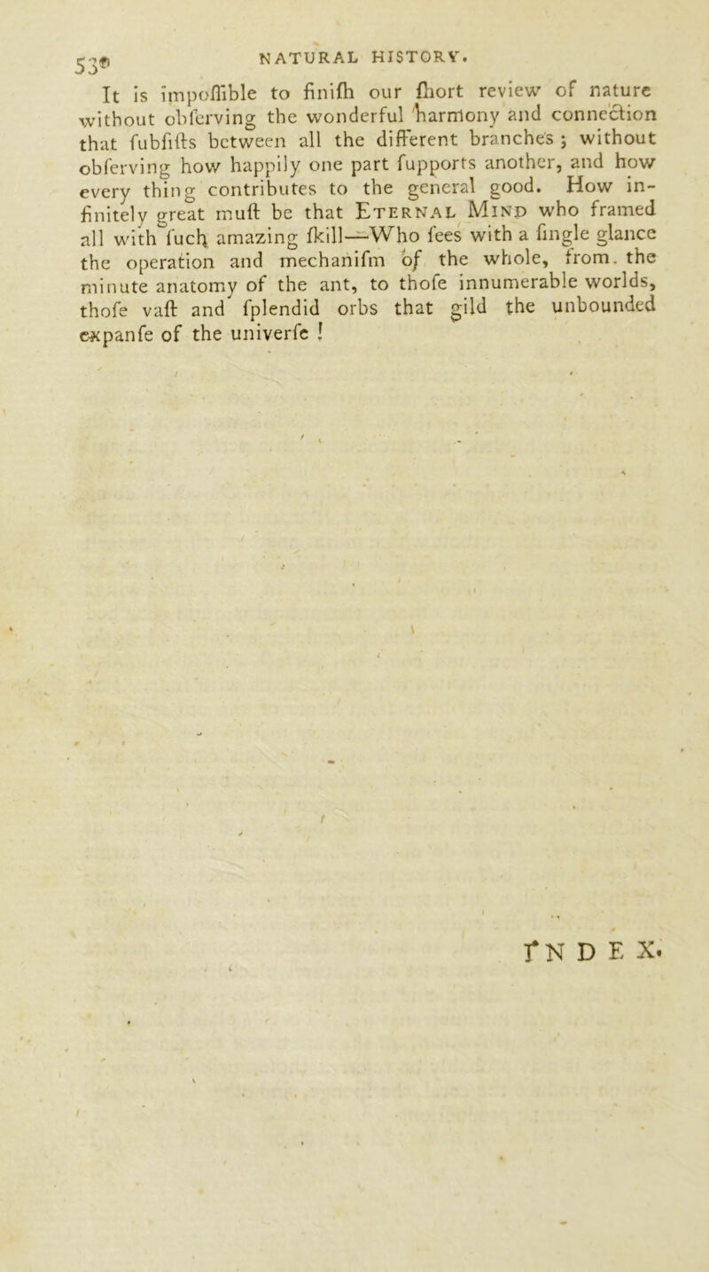 It is impofiible to finifh our fliort review of nature without oblerving the wonderful Earrrtony and connection that fubfifts between all the different branches ; without obferving how happily one part fupports another, and how every thing contributes to the general good. How in- finitely great muft be that Eternal Mind who framed all with fuel; amazing fkill—Who fees with a fingle glance the operation and mechanifm of the whole, from, the minute anatomy of the ant, to thofe innumerable worlds, thofe vaft and' fplendid orbs that gild the unbounded e^panfe of the univerfe ! / \ fN D E X. i I