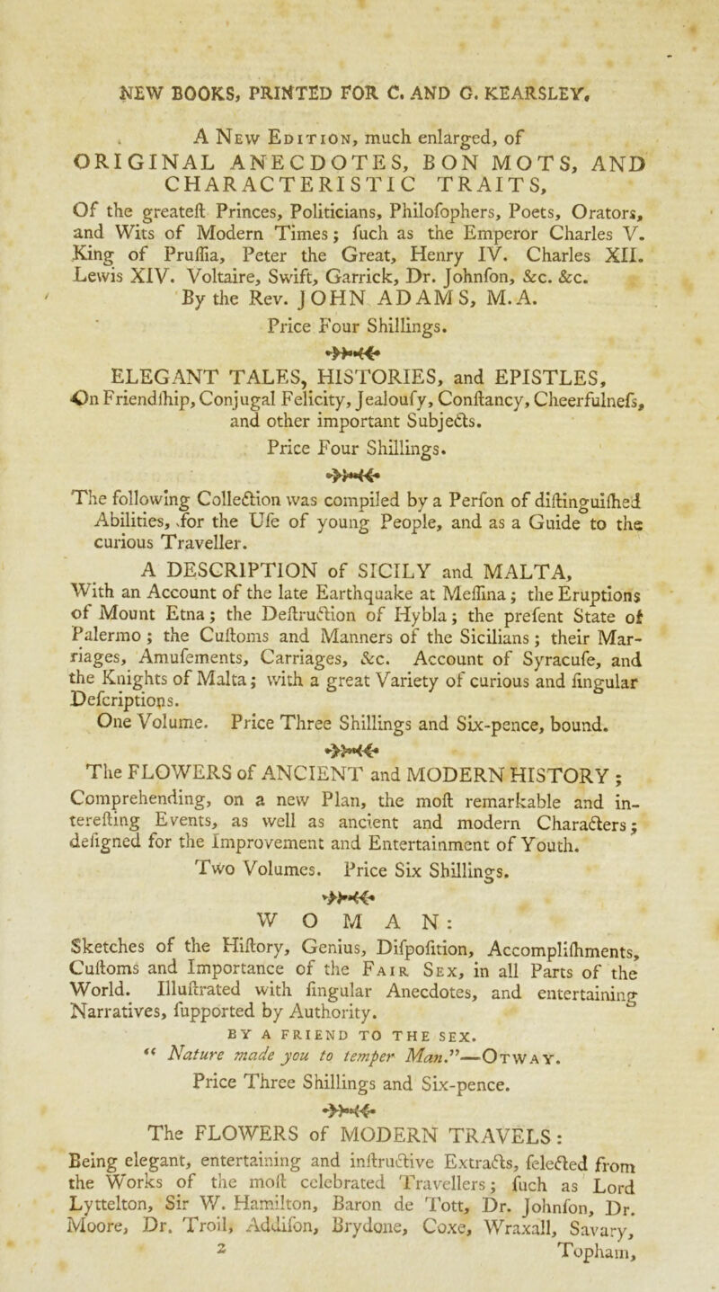 A New Edition, much enlarged, of ORIGINAL ANECDOTES, BON MOTS, AND CHARACTERISTIC TRAITS, Of the greateft Princes, Politicians, Philofophers, Poets, Orators, and Wits of Modern Times; fuch as the Emperor Charles V. King of Prullia, Peter the Great, Henry IV. Charles XII. Lewis XIV. Voltaire, Swift, Garrick, Dr. Johnfon, &c. &c. By the Rev. JOHN ADAMS, M.A. Price Four Shillings. ELEGANT TALES, HISTORIES, and EPISTLES, On Friendlhip, Conjugal Felicity, Jealoufy, Conftancy, Cheerfulnefs, and other important Subje&s. Price Four Shillings. »»*«« The following Colledlion was compiled by a Perfon of diftinguilhei Abilities, Lor the Ufe of young People, and as a Guide to the curious Traveller. A DESCRIPTION of SICILY and MALTA, With an Account of the late Earthquake at Medina; the Eruptions of Mount Etna; the Deftruftion of Hybla; the prefent State of Palermo ; the Cuftoms and Manners of the Sicilians; their Mar- riages, Amufements, Carriages, See. Account of Syracufe, and the Knights of Malta; with a great Variety of curious and lingular Defcriptiops. One Volume. Price Three Shillings and Six-pence, bound. •>M4* The FLOWERS of ANCIENT and MODERN HISTORY ; Comprehending, on a new Plan, the moll remarkable and in- terefting Events, as well as ancient and modern Chara&ers; defigned for the Improvement and Entertainment of Youth. Two Volumes. Price Six Shillings. W O MAN: Sketches of the Hiflory, Genius, Difpofition, Accomplilhments, Cuftoms and Importance of the Fair Sex, in all Parts of the World. Illuftrated with fmgular Anecdotes, and entertaining Narratives, fupported by Authority. EY A FRIEND TO THE SEX. “ Nature made you to temper Man.”—Otway. Price Three Shillings and Six-pence. The FLOWERS of MODERN TRAVELS: Being elegant, entertaining and inftru&ive Extrafts, felefted from the Works of the moft celebrated Travellers; fuch as Lord Lyttelton, Sir W. Hamilton, Baron de Tott, Dr. Johnfon, Dr. Moore, Dr, Troll, Addifon, Brydone, Coxe, Wraxall, Savary,