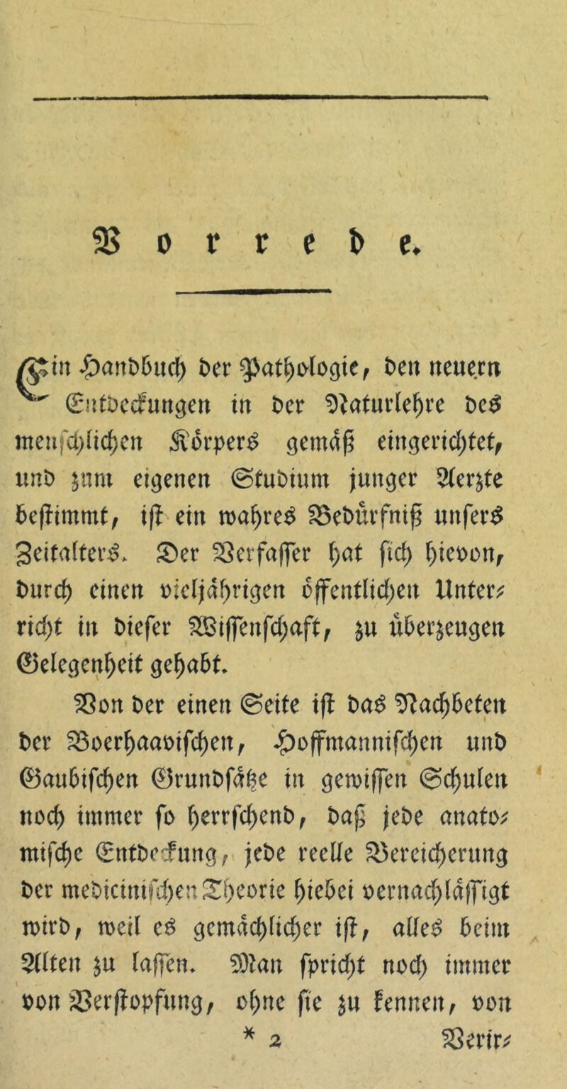 35 o v r e t> e. /$rin £>anbbuch t>er Pathologie, beu neue.m ^ 0itbecfungen tu t>er Sftaturlehre bc£ men|'d)(td)en <IVbrper£ gemäß eingerichtet, unb znnt eigenen ©tubium junger Merzte beffimmt, ij^ ein wahret Bebnrfniß unfern geitalterst £>er Betfaffer hat ftd) hieoon, burcf) einen oieljahrigen öffentlichen Untere rid;t in biefer 2Bijfenfcl)aft, §u überzeugen 0elegenheit gehabt Bon ber einen ©eite ifl ba£ Bachbeten t>er Boerhaaotfchett, £>offmannifchen unb 0aubifchen 0runbfdl?e in gemiffen Schulen noch immer fo herrfchenb, baß jebe anato; mifche (Entbcfung, jebe reelle Bereicherung ber mebicinifcl)enSh^rie hiebei oernachldfftgt mirb, weil e£ gemächlicher ift, alles? beim eilten zu raffen* 9)tan fprießt noch immer oon Berffopfung, ohne fte zu femteit, oon * Berir; 4 A 2