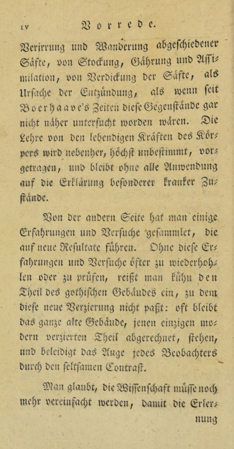 Berjmwg unb SÖanberung abgegebener (Safte, oon (Stockung, ©a^rüitg unt) vliTt* nulatioii; x>oit Berbicfung t>cr (Safte, ilrfache Der (EnQuitbuttg, ain weit» feit B o c r l) a a o e’b Setten biefe ©egenfianbe gar nicht naher unterfingt worben waren* SMe gehre oon Den febenbtgen Graften Den Stör* pct$ wirb ue6cnt)er, fyötfyft unbeftimmt, oor* getragen , unb bleibt ohne alle 2lnwenbttng auf tue (Erftarung befbnbcrer fremfer 3u* ftanbe. Bon Der anbern (Sette hat man einige Erfahrungen unb SSerfuct>e ‘gefammlet, Die auf neue Dvefuttafe fuhren. Df>ne biefe (Er* fahrungen utrb Berfudje öfter $u wicbcrhoh* len ober $u prüfen, reifet man f'u()tt Den &i)cil De$ gotljifcheu ©ebaubeb ein, ju Dem Diefe neue Beratung nicht paft; oft bleibt Dan ganje alte ©ebaube, jenen einigen tue* Dem oe^terten ^f)etf abgerechnet, fM)en, uub befetbtgf Dan 3tuge jebet? Beobachtern Durch Den fettfamen ©outrafh ^ntt glaubt, btefSßtffenfchaft muffe noch mehr vereinfacht werben, Damit Die (Erter* nung