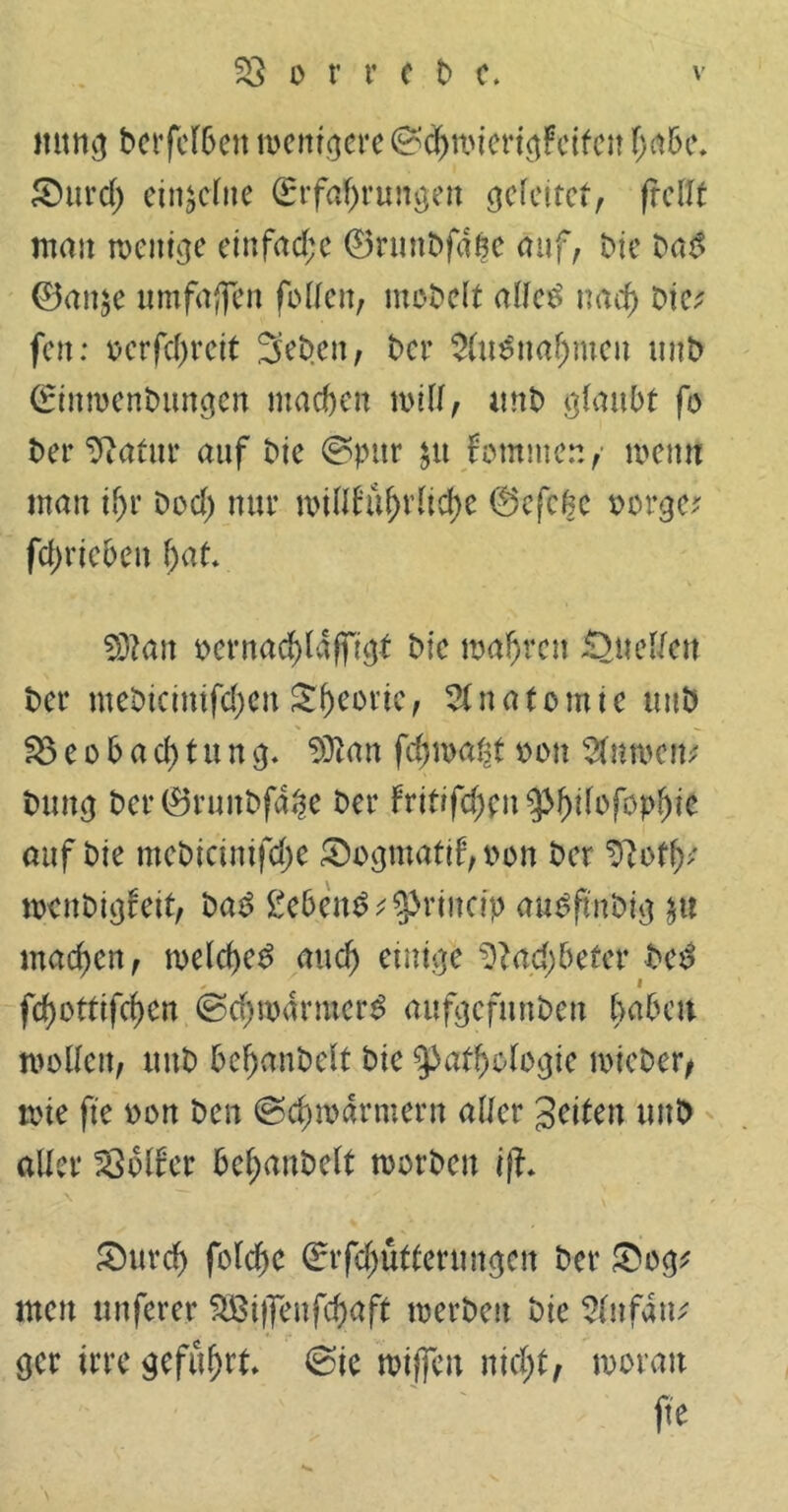 mtng berfcfSett wenigere ©cbwierigFcifen fjrt&e. £)urd; einzelne (Erfahrungen gefettet, frcflt mau wenige einfache 0runDfagc auf, Me ba£ ©an$e umfajfen füllen, möbelt alfe£ nach Dic^ fett: ücrfd)retf 5eb.cn, t>cr $(u$w$men unb ©inroenbungen machen will, unb glaubt fo ber^atttr auf Me ©pur $tt fomnten/ wentt man d;r Dod; nur willfubrltd)e ©efebe bürgen fd)rtcben bat* $3tan oernacblaffigf Mc mabren Quellen t>er meMctmfd)en Sbcortc, Anatomie uub Beobachtung. an fdjwaht oott Bumern? buug t>er0runbf4^e Der hitifffytnpfyilofopfye. auf Me mcMcinifdje &ogmatd,oon Der SRotb* watMgf eit, ba3 gebend ^princip ausftnbig $tt machen, welche^ auch einige ad; betet* bei? febottifeben ©d;warmer£ aufgefunbeu fmben wollen, uub bebanbelt bie Pathologie wieber, tote fte oon ben (Schwärmern aller Seiten uub aller Golfer bebanbelt toorben iß. SMtrd) folcbe ©rfdjütterungcn bet* £og* men unfern* 22Bi|feufd)aft werben bie Slufatu ger irre geführt ©ie wtffcn nicht, woran fte