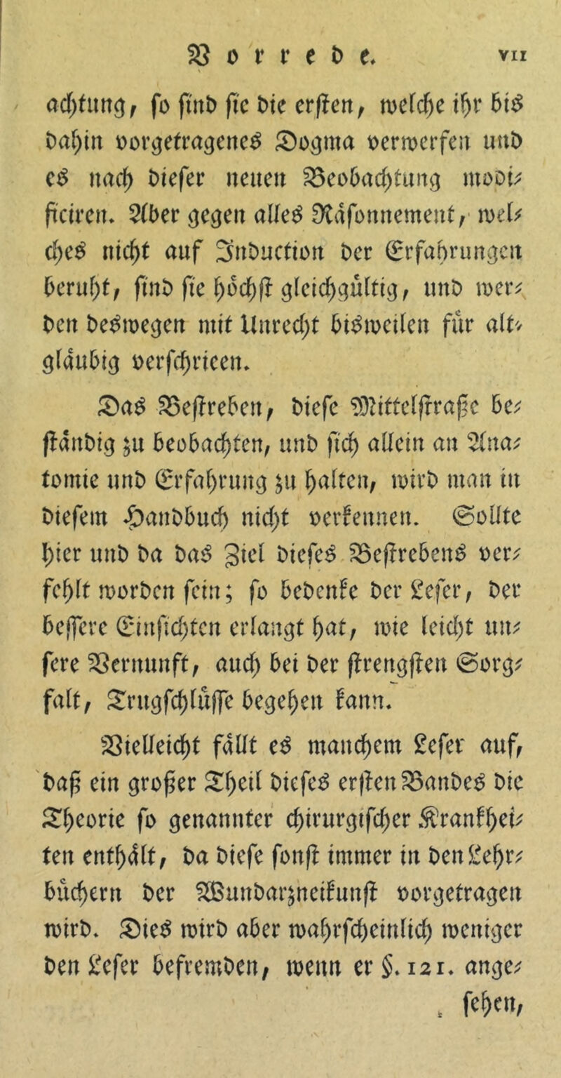 adjtmtg, fo ftrtt) fte Die erflen, welche ihr bis bal)in uor^etra^cnc^ £)ognta toerroerfert uni> cS nach tJiefcr neuen Beobachtung mopi* ftcirem 2(ber gegen alleg Dtafonnement, mb d)t$ nicf)t auf 3nbuction Per ©rfahrungctt beruf)*, fint> fte fyotyft gleichgültig, unb wer* Pen beSwegen mit Unrecht bisweilen für alU gläubig oerfdjrieen. £>ag Beffreben, biefc 93?itteljrraße 6e; (laubig $u beobachten, unb ft cf) allein an tomie unb Erfahrung $u halten, wirb man in biefem «£>anbbud) nicht oerfennen. ©eilte hier unb ba bag giel btefeS Beffrebeng oer; fehlt worben fein; fo bebcnle bergefer, ber beffere ©inftchten erlangt hat, wie leicht tut* fere Vernunft, auch bei t>er ftrengflen ©org* fall, Srugfchlüjfe begehen tarn. Vielleicht fallt eS manchem Sefer auf, baß ein großer Xfycil btefeg erflett Banbeg bic £f)eorie ß> genannter d)irurgtfcher Äranfhe^ ten enth41t, ba biefe fonft immer in ben£eljr; büchern ber 3Bunbar^neifun(l oorgetrageu wirb. £)ieg rotrb aber toahrfcheinlich weniger ben £efer befremben, wenn er §.121. ange; , W'h