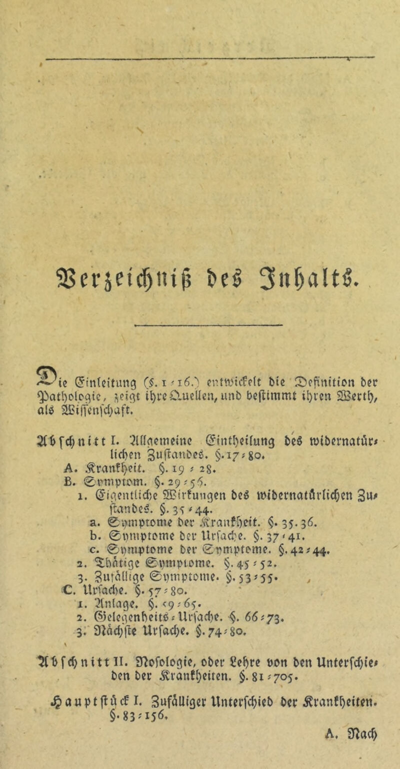 33efjet(f)nt(5 bet> 3itljalt6. <T\ ^ ie Einleitung ($. i<i6.) entwickelt bie Definition ber Qiatl)ologic, fteigt trc&uellen, unb bcfltmmt ii)icn SBettl), alP 3Bi|ienfd;aft. 2(l>fd;nitt I. ‘Mgememe Einteilung beö wibernatür* licken Suftanbeö. §.17*80. A. £ranff>eit. §.19 * 28. £. Symptom. §.29 #55. x. Eigentlidje Wirkungen be$ wibernatärlidjen Sn* ftanbeS. §. 35*44. a. (Symptome bet* Äranfbett. §.35.36. b. Symptome bev Urfacbe. §.37 <41. c. Symptome ber Symptome. §.42.-44. 2. ^bntigc Symptome. §.45.-52. 3. Bmoliige Symptome. §.53*55. <C. Urfad)e. §.57*80. x. Einlage. §. <9.- 65. 2. ©elegenbeitß* Urfadje. §. 66*73. 3. 3iäd;fte Urfad;e. §.74.-80. s 2tbfd)nitt II. SWologie, ober £el)re pon ben Unterfd)ie* ben ber ^tianff>etten. §.81*705. J^auptjtückl. 3uf5mget'Untei’fd)ieb ber ^ranffyeiten. §• 83-156.