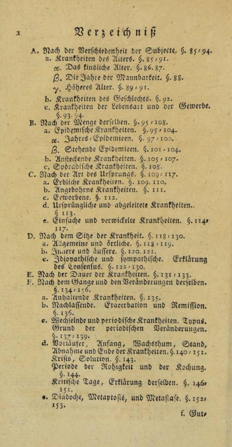 A. fftadj bet- SSerfd^tebenbeit ber ©ubjecte. §. 85- 5?4* a. .ft'ranfoeiten berf Xter$. §.85*91- äs. Saö fmblid^e 2llter. §. 86-87- ß, Ste.3al)re ber <DJ?annbarfcit. §.88. y. J?6l)ereö TUtet. §.89*91. b. Äranffjciten bcö G5efd)led)t$. §. 92. c. Äranffyetten bei* üebenöait unb bei* §-93-94- B. 9?ad) bei' ‘DJfenge berfelben. §.95/108. a. (5pibtfnifd)e &>anf!)etren. §. 95 /104. «. §-97*io3. ©etnerbe. ß, @te()enbe Grpibemteen. §. ioi>io4, b. 2lnfred;enbe Äranfbeiten. §. 105 /107. c, @pörcbifd)e ^ranf^eiten. §. iog. C. D?ad) ber 31rt bcö llrfprungtf. §. 109/117. a. <5rblid)e J?ranfl)eiten. §. 109. iio, b. 2(ngebof)rne .firanfbetten. §. m. c. ß'iiuorbene. §. 112. d. Urfptüngltcbe unb abgeleitete .ftranfbeiten.. § 113. e. (finfadje unb üertüiifelte jCranfbetten. §.114» 117- D. 9'acb bem @ifte bei'^ranf^eit. §.118*130. a. jttlgememe unb ärtlirbe. §.118*119. b. 3t“lC1'« unb duftere. §.120.121. c. 2ibiopatf)ifd)e unb fv>mpart>ifc^e. @rfldrung be$ (tLonfenfu^. §.122/130. E. 9)ad> ber Sauer ber Ärartfbeiten. §.131 * 133. F. Sftad) bem©angcunb benSSeranberungcn berfelben. §.134*156. a. 3lnl)aUenbe Äranf^etten. §.135. b. 9}ad)lafienbe. (£raccrbation unb SKemtffion. §. 136. c. 3)Bed)|elnbeunb pertobifd)e^ranfl)etten. ‘Spputf. ©runb ber pertobtfdjen 23eränberungen. §. 137*139- d. SJorldufer, Anfang, 5Bad)$tbum, 0tattb, 2lbnaf>me unb(£nbe ber Äranff)eiten.§.i4o; 151. drifte, 0o!utti>n. §. 143. ^beriobe ber fHo^igfeit unb ber .^pdjung. §• H4- 3?ntifd;e 'Sage, Grrfldrung berfelben. §. 146» 151. •. Stabocbe, tSftetaptofü, unb 9ftetafi«fe. §.152* »53- f. @ute