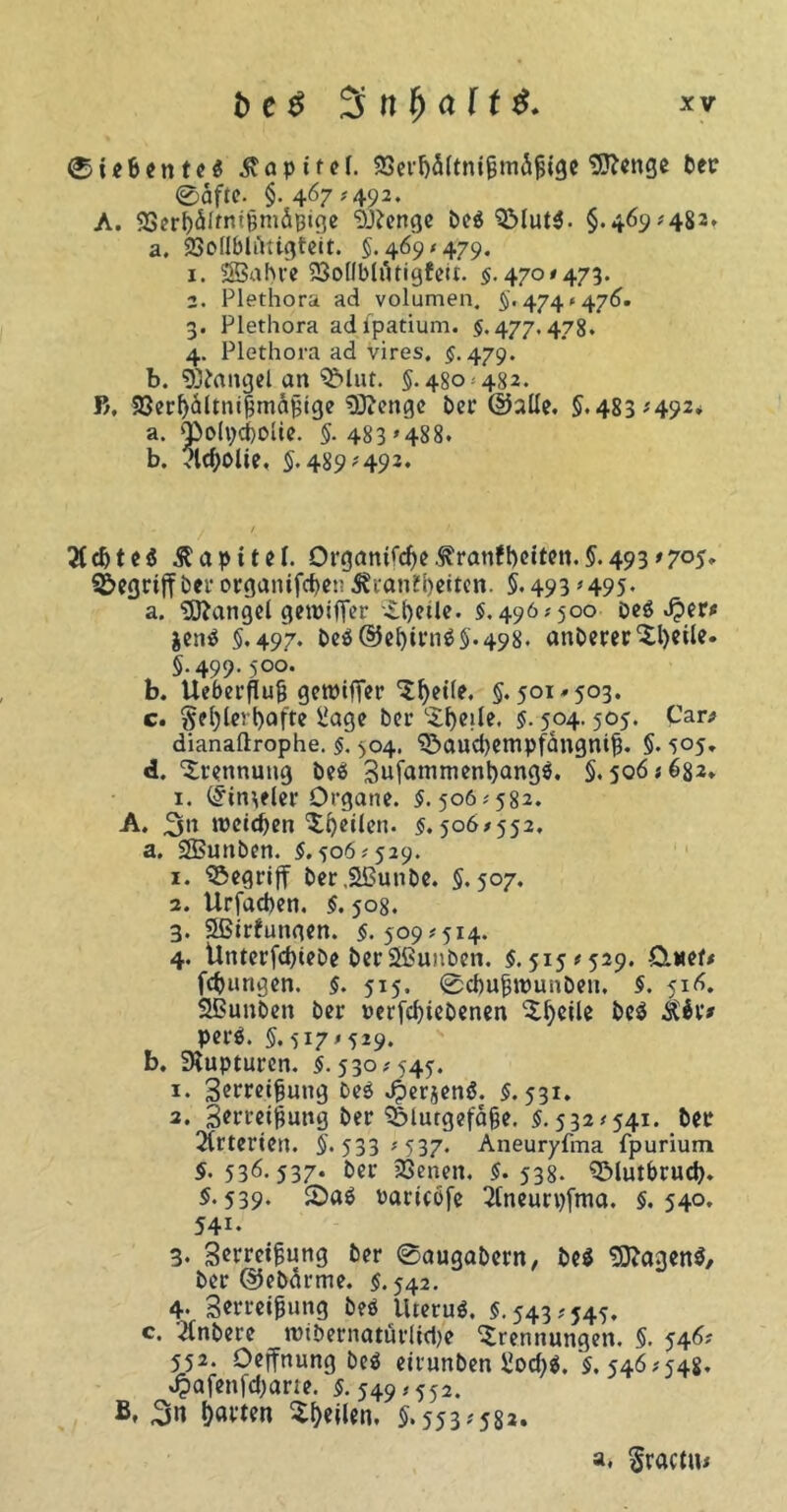 Siebentes Tapiref. SScvljSUnigmifigc Sftenge ber ®äfte. §.467 #492. A. SSerbSfrnt&miijige “Djtenge beP QMutP. §.469*482* a. iScdlbliUtgteit. 5.469*479. 1. 583a hre 23ollbltUigfeit. $.470*473. 2. Plethora ad volumen. 5.474* 476. 3. Plethora adfpatium. $. 477.478. 4. Plethora ad vires. $.479. b. Sßfcmgel an ^>lut. 5.480-482. B, 93erljiltnißm&jjige Sftengc ber ©alle. §.483x492. a. 'polpchoUe. §. 483 »488. b. vld)0lie, 5.489-493. 3id)teP Kapitel. Organifcfye.ftranfbeiten.§.493'7°5* begriff bei* organifefjen Jfranübeitcn. §.493 * 495* a. Mangel geroifier Tfyetle. $.496*500 beP Jper* $enP 5*497* beP@ebirn05.498. anbererTl)eile. 5.499.500. b. Ueberflufj gewiffer Tl)etle. 5.501*503. c. §el)lert)afte Üage bei- LXf)cxIe. $. 504.505. Car/ dianaftrophe. $. 504. Sbaucbempfangmtj. 5* 505» d. Trennung beö SufamtnenbangP. 5*506x682» 1. (S’itt^elcr Organe. 5.506*582. A. rocid)en Tbetlett. $.506/552, a. SEBunben. 5.506*529. 1. ^öegrijf ber.Sßunbe. 5.507. 2. Urfaeben. 5.508. 3. Sßtrfunaen. 5.509*5x4. 4. Unterschiebe ber Sßunben. 5.515x529. Ctuef# fcburigen. 5. 515. Scbufjrounben. 5. 516. SBimben ber rerfd)tebenen Tbeile beP perS. 5.517x529. b. Rupturen. 5.530*545. 1. Senkung beP ^erjenS. 5.531. 3. 3*rrei§uttg ber SMutgefäße. 5.532*541. bei* örterten. 5« 533 * 537- Aneuryfma fpurium 5.536.537* bei- 23enen. 5.538. QMutbrud). 5-539* raricofe 2tneurpfma. 5.540. 541. 3. 3erm$ung ber Saugabern, beP SttagenP, ber ©ebärme. 5.542. 4. Serreipung beP UteruP. 5.543*545. c. 2lnbere «nbernattörlid/e Trennungen. 5. 546? 552. Oejfnung beP eirunben S2od)p. 5. 546*548. J?afenfd;arie. 5.549*552. B* b«Wn Teilen. §.553*582. a. Sractu*