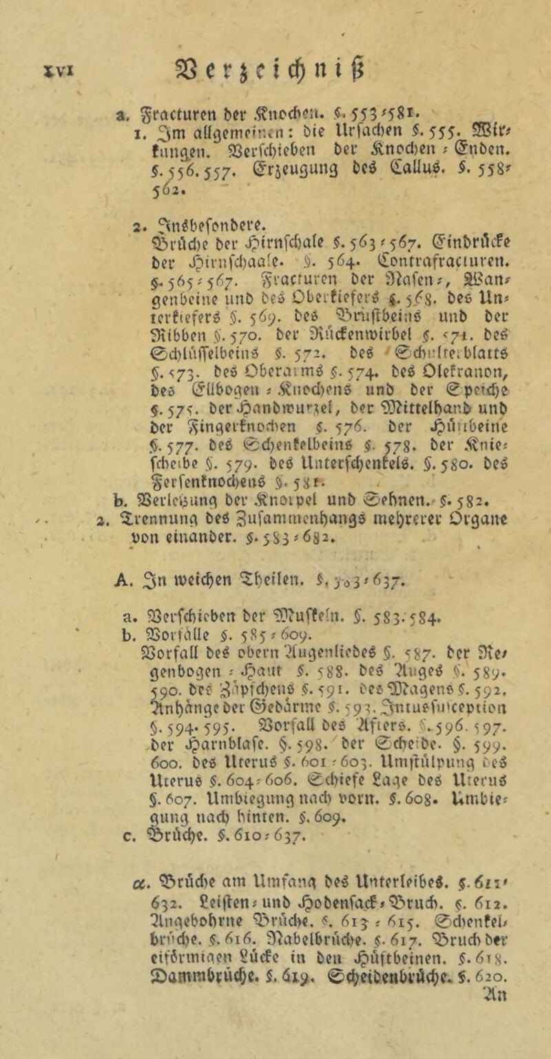 C“ PA XVI 33. e r $ e t c£ni j* 1. ,!^m allgemeinen: bie Urfadxn $.555. SBtr* fangen. 23erfd)ieben bei* £ncd)*n * @nben. 5.556.557. <5räcuQun£5 beß SaUuß. 5. 558^ 562. 2. 3nßbefonbere. $&räd)e bei Hirnfdjale $. 563*567. Grinbrätfe bei- Jjirnfdjaale. 5. 564- <£onfrafraciuren. §. 565; 567. gvacfuren bei- i)Men#, Sßan* gettbeine unb beß öberfieferß $. 5^8- bee Un* terfieferß §. 569. beß ^riiftbeinß unb bei* Siibben 5. 570. bei- SlücfentPirbel 5. <yi. beß <0d)lit(Telbetnß 5. 572. beß ©dmlterblattß §.<73. beß Oberatmß 5. 574. beß Olefranott, beö (5übogeu * Äwodxnß unb bei- ©pe»d)e $.575. ber Jpanbrcurjel, ber 9J?ittelf>ar.& unb bei- 'Stngerfnodien 5. 576. ber JpAubeitie §. 577. beß ©djenfelbeinß 5. 578. ber .^nte* fdieibe $. 579. beß Unterfd;enfelß. 5.580. beß §erfenfnod>enß 5.58f- b. SSerlcyung ber Änoipcl unb ©ebnen.'5* 582. 3. Trennung beß 3ufammenl)angß mehrerer Organe non einanber. $. 583 * 682. A. 3» weidjen ^beilen. $, 503*637. . SSerfcbirben ber “üDiuffeut. 5. 5S3.5S4. . SJSortöUe §. 585 *609. Vorfall beß obern'2fugenltebeß 5- 587- ber Die* genbogen * Jpauf 5. 588. beß ?tugeß 5. 589. 590. beß 3äpfd)enß 5.591. bes'üftagenß 5.592. ?tnt)dngc ber ©ebartne 5.59 3.3utuefu»ception §. 594. 595. Vorfall bea Kiffers. 5.596.597. ber Jjarnblafe. §.598. ber ®cbe-be. §. 599. 600. beß Uteruß $. 601 ? 603. Umfhilpung beß Uterus $. 604; 606. ©d)iefe Sage beß Uteruß §. 607. Umbiegung und) vorn. 5. 608. Urnbie* gung nad) hinten. 5.609. c. SJriicfye. 5.610; 637. cc. S^rüdie am Umfang beß Unterleibeß. §.6n> 632. Seitenp unb v^obenfacf >^»ruch. 5.612. 2lngebobrne 3>rüdx. $. 613 p 615. ©dienten brücbe. 5.616. 3?abelbrudx. 5.617. Qörucbber eiförmigen Sücfe in ben Hüftbeinen. 5.618. SDammbrüd)e. 5.619. ©cfxibenbrärfx- 620.