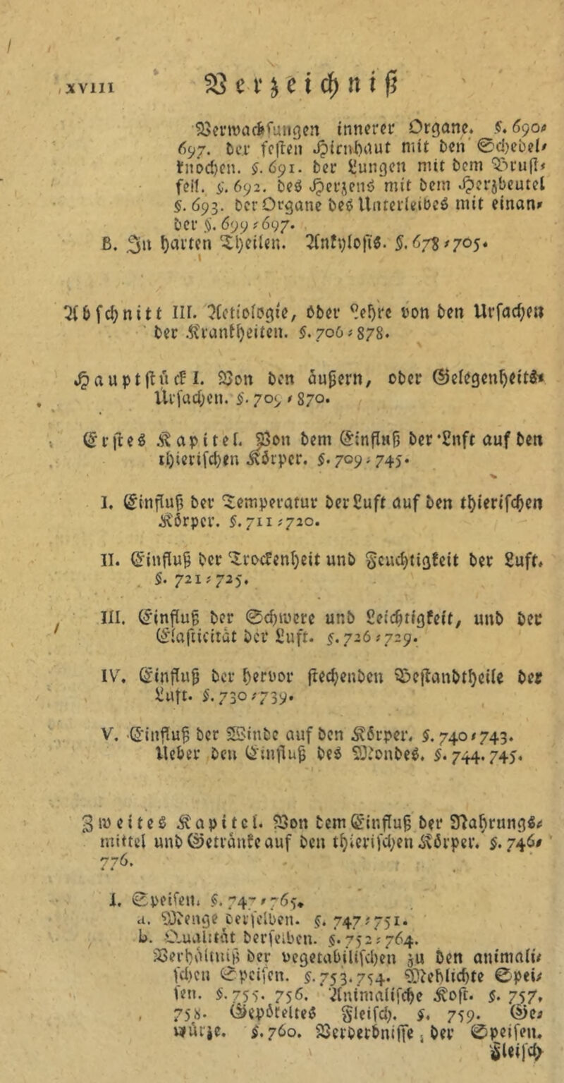 53erroacfrfungen innerer Organe. $. 690t 697. Der feilen Jpienbaut mit ben 0c!)ebel' fnödjen. $.691. ber jungen mit bem rufi< feit. $. 692. beö JperjenS mit bem Jperjbeutel §.693. ber Organe be$ Unterleibes mit einan» ber $. 699 *697. ß. garten Ttyeilen. 2Cnfplojt$. 5.673/705. \ »* 2l6fd;nitt III. ^fetiofogte, bber ^ef)t*c oon ben Urfad;ett ber i?ranff)eiten. §. 706*878. Jpauptjlud: I. $$on ben äußern, ober ©elegenljeitä« ltrfacf;en. §. 709 / 87°* Orr fte$ Kapitel. 5ßon bem (Sinfütfj berSnft auf ben tl)ierifd)en Körper. $. 709.745. I. @influ(j ber Temperatur DerSuft auf ben tl)ierifcf)cn Ä'örpcr. §. 711/720. II. Gftnflu& bet* Trockenheit unb §cud)tigfeit ber Suff. §. 721/725. III. (Hinflug ber 0<f)iuere unb Seidjtigfeit, unb ber (£1afiicitat ber £uft. §. 726 # 729. IV. Gftnflufj ber beroor ftechenbcn S&ejtanbthcile ber Suft. $.730/735). V. .©influjj ber SSinbc auf ben Körper. $. 740/743. lieber ben Q'influjj be$ SDJonbeS. §. 744.745. 3weites Kapitel. S3on bem(£*it;flug bet* SftaßrungS/ mittel unb@etranfcauf ben tf)ierifd)en 4\6rper. $. 746/ 776. * * » . - m ' . 1 l. Speifen. $.747/765. d. SDDenge perfelben. §. 747/751. b. £lual:tit berfelben. $. 752/764. SSerhaitutjj ber oegeta&ilifdjen ju Den aniniali/ fd)cn 0pcifen. $.753.754. 93beblid)te ©pei/ len. $.755- 756. ‘ÄntniaUföe £oft. $.75,7. , 75«. C&epötelteS gleifd). §. 759. wtüt'je. $.760. S3erbet&nifiesDer ©peifen. iSleifd/