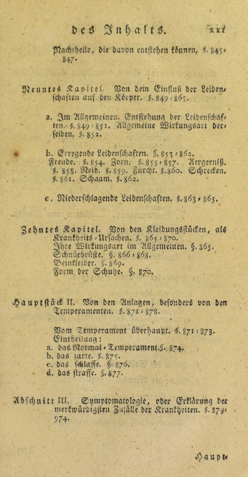 t) c$ i pftacftffjccfe, Die bavon entftefyen Wnnen, $.845» 847* Neuntes Kapitel 23on bein Grinfluß bet* Selben# fepaften auf ben Ä'ötpcr. §. 849; 865. a. 3m Allgemeinen. (Jntjtef)ung bet- Seibenfcfcaf* ten. $.849 -851. Allgemeine äBirfungöart ber> feiben, $. 852. / 's  1 ! • b. ßfi'regenbe Seibenfcbaften. §, 853 #862. greube. $. S54. 3orn. $. 855 >857. Aergernijj. $. 858- $.859. $.s6o. Sdjrecfeu, $.8öi, 0cf)aam, $.862. 1 c, Stteberfcblagcnbe Seibenfcbaften. $. 863*865, f 3el)ntcö .fapitel. 23on ben ßleibungSftüefen, al$ ÄranfpeitS # Urfacf;en. $. 365*870. 3bre SSiitungSart im Allgemeinen. §.865, 0d)nürbvu|re. §.866 #863, ^einfleiber. §. 869. §ovm ber Scfmye. §. 870, J*>aupt|H<£ II. 9Son ben Anlagen, befonberä von ben Temperamenten, $.871-878. • * 23om Temperament tiborbaupt, §. 871 .'873. C5*tntl)filung: a. ba&Normal # Temperament,^ 874. b. baö jarte. $. 875. c. ba» f^lage. §■ 876, v d. ba$ fivaffe. $,#77. T(bfcf;ni 11 III. Symptomatologie, ober Grrftärung bec merftrArbigften S^I^Üc ber jfrantyeitrn. $. 879* 974* »0 « u p t«