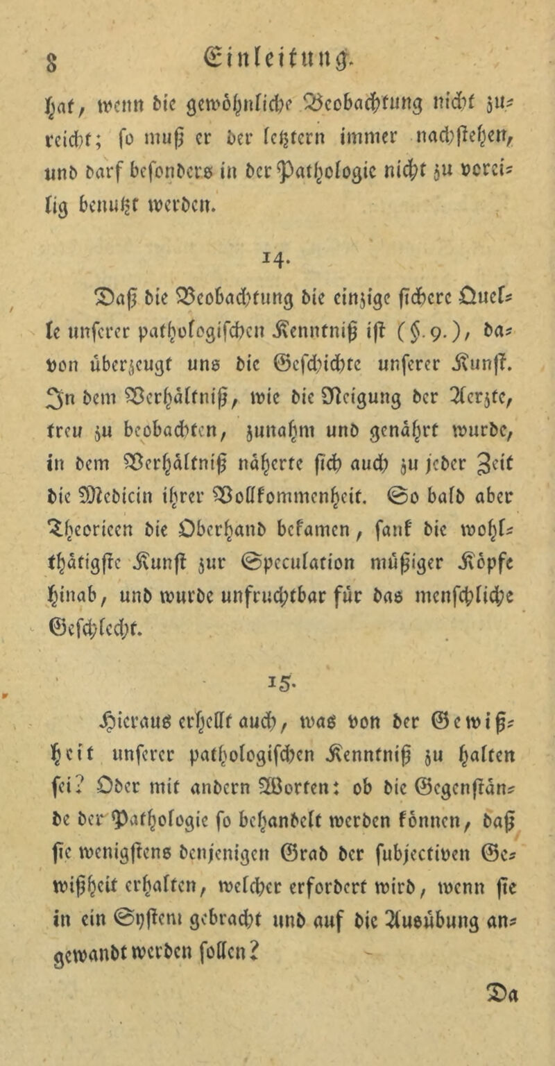 f;af, wenn bie gewöhnlich? Beobachtung nicht ju- rcicl)f; fo muß er ber festem immer nad;ßef)en, nnb Darf befonbere in ber ^at^ologic nid;t $u vereis lig beimpf werben. % ‘ '• J4- Saß Die Beobadmmg bie einzige ßdbere üuef* le unferer pathofegifeben ivennfniß ift C$9-)/ von überzeugt une bie ©cfdßd)tc unferer j?unß. 3‘n bem Bereif niß, wie bie Neigung ber 2lcrjfe, freu 511 beobachten, junajmi unb genarrt würbe, in bem Ber()dtfniß näherte ßcß aud) $u jeber 3oit bie Sttebicin i^rer Boflfommenf)cif. ©0 bafb aber ^(jeoricen bie Öber^anb befamen, fanf bie wof)l* f^atigßc jvunß $ur ©pcculation müßiger jTbpfc hinab, unb würbe unfruchtbar für bao mcnfcßlidje ©efd;fed;t. i5- hieraus er^eCff aud), was von ber © e w i ß? heit unferer patf'ologifdKn ivenntniß $u Raffen fei; Ober mit «nbern Porten: ob bie ©egcnßan* be ber Pathologie fo beljanbelt werben fonnen, baß ße wenigßcns benjenigen ©rab ber fubjectiven ©e* nuß^eif erhaften, welcher erforbert wirb, wenn ße in ein ©pßent gebracht unb auf bie 2lueübung an* gewanbt werben follcn l Sa