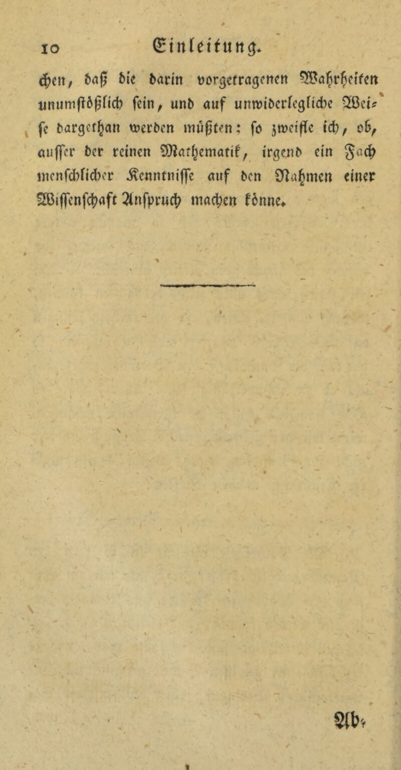 IO (Ettifdftiitcj* $eit/ baß bie bann ttor^cfragcnctt ^afirfteifett unumfibßficb fein ^ unb auf unroiberfegfiebe Qßeis fc bargerfjan werben müßten: fa jtwifle id), c6, auffer ber reinen 9ttat()ematif, irgenb ein gi’.cfr uienfcbficfoer ^enntniffe auf ben SRagmoi einer ^iflenfcßaft 2tnfpruct> machen fbnne«. \ \