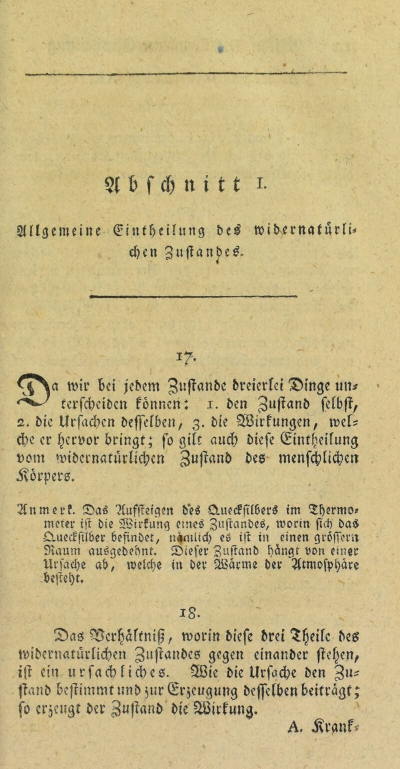 X 9t t> f d) n i 11 x. SHlgemeiite Sintftctfung be£ toibernaturlü djcn 3«|fanj>e& i?- ^JNct mir Bei jebem 3uftanbc breierfei 3>inge titt* terfebeiben fonnen: i. ben 3ufian& feibfT, 2. bie UrfacBcn beffefben, 3. bie 5öirf ungen, mU eBe er (jervor bringt; fo giit auti) biefe (EüUfieifung vom ‘inbcrnafurUdBcn 3ul*an& menfcblidKtt körpere. 2fnmet*f. 2(uffletgen be$ &uec?frt6er$ im $ljermo» nteter tfl bie SBirfunq etneö 3u|fanbe$, worin fiel) bad duecfftlber befinöet, n#mlid) eö i|t in einen giöfient Siautn auögebebnt. Siefer Suflanb f)ängr von einer Urfacfye ab, weiche in bev 2i$ärme bei- 2(tmofpbäre begeht. 18. CDaö $8cr§aftni§, tvorin biefe &rct ^^eifc beg tvibcrnatürlic&en 3ltl^anBc? gegen cinanbcr fielen, ein u r fa cb nd)c6. 2Bie bic Urfad;c ben 3U' flanb &ef?immtunb Jur (Srjeugung beffelben beiträgt; fo erjeugt ber 3u|TanC> bie 2ßirfun$. A. $rgnf*