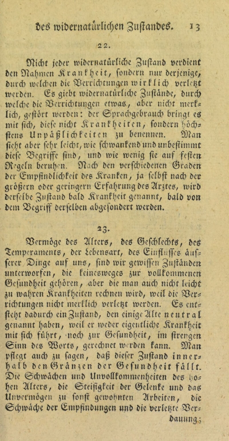 22. Oltcbf jeder widernatürliche 3u(Tan5 verdient den Sftafjmen $ r a n f £ e i t, fondern nur? derjenige, durch welchen die Verrichtungen w i r f f i <h »erlebt tverben. (Es giebt widernatürliche gufldnde, burc{> Welche die Verrichtungen etwas, aber nicht rnerf* Üd*», gehört werden: der (Sprachgebrauch bringt es mit (Ted/ diefe nicht ifranf £e iten, fondern hoch* ftens Unpäßlich feiten 51t benennen. äftatt fie^t aber jehr leicht, wie fchwanfenbundunbeflimmt biefe begriffe find, und wie wenig fte auf feflen 0t'gefn berufen. Sftach den verfchieden'en Graden der (Empftndlfehleit des itranfen, ja fetbft nach der großem oder geringem (Erfahrung des ^rjtes, wird derfelbe ^ufland bald jvranfheit genannt, bald von dem begriff derfelben abgefondert werden. 33* Vermöge des öfters, des ©efcfrfechfS, des Temperaments, der Lebensart, des (EinfTuffes aufs ferer S)inge auf uns, find wir gewiffen ^uffändeit unterworfen, die feineeweges jur volifoinmencn ©e|und()eit geboren, aber die man auch nicht leicht $u wahren 5\ranf feiten rechnen wird, weil die Ver* richtungen nicht merflicb verlebt werden. (Es ent* jfei;>t dadurch ein^uffand, den einige2lfte neutral genannt haben, weil er weder eigentliche jfranfheit mit (ich fuhrt, noch 5ur ©efundheit, im flrengen (Sinn des 5ßcrts, gerechnet werden fann. Sfflan pflegt auch $u fagen, daß diefer Jufland innere halb den ©rangen der ©efundßeit fallt, ibie (Schwächen und Un»otffommcn(jeitcn des bo* hen Filters, die ©teißgfeit der ©elenfe und das Unvermögen ju fonfl gewohnten Arbeiten, die (Schwäche der (Empfindungen und die verlebte Ver- dauung.;