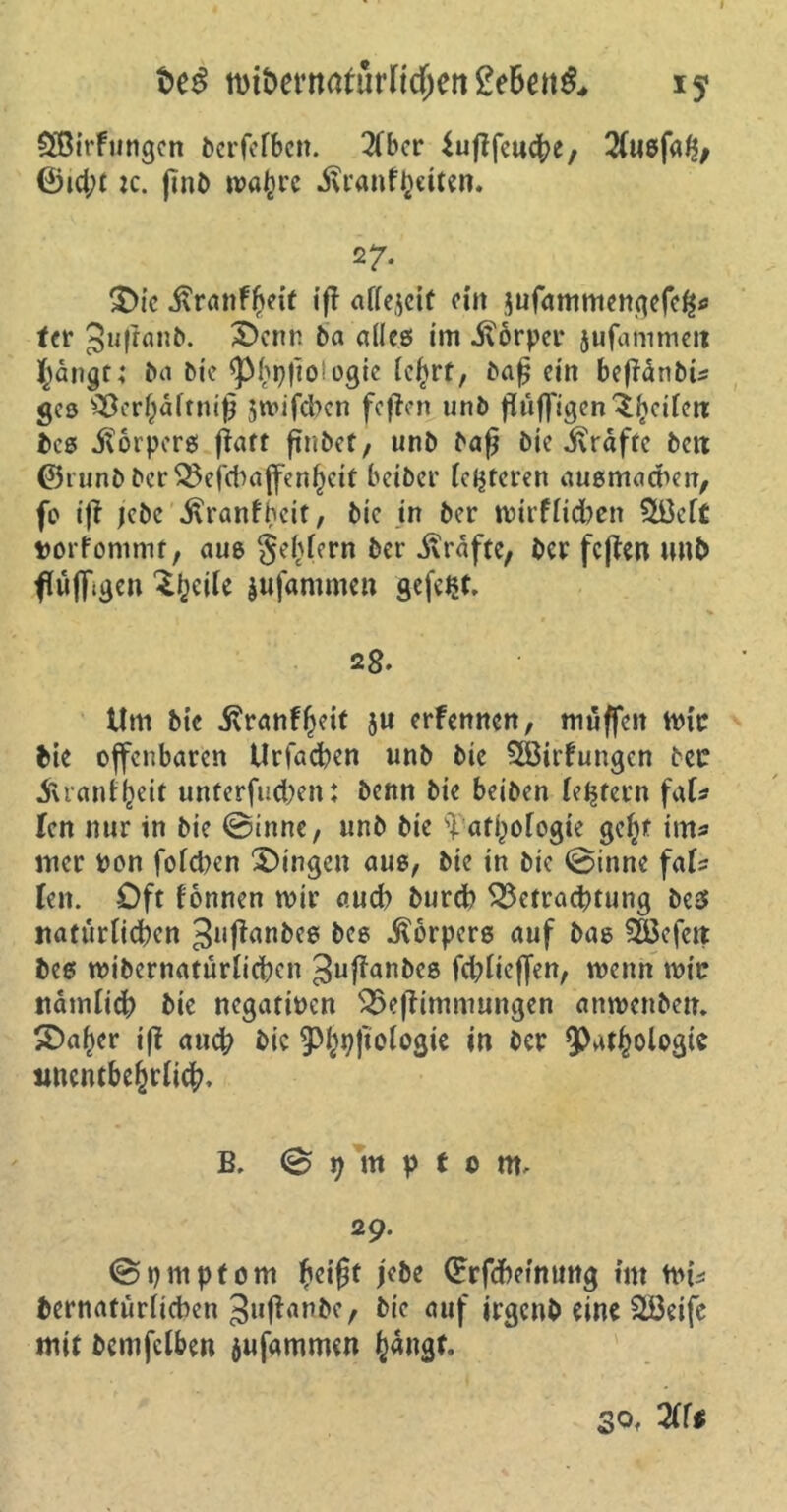 n>tt>ermtrürnd)en gebend 15 Sßirfungcn berfefben. 2(bcr iufifcud^e, 2fu8faf$, ©id;t :c. ßnb wafere .ftranfbetten. 27. ©ic j\ranff>eit iß aflejeit eilt $ufammengefc£o tcr Jußanb. ©enn ba alles im ivorper jufammeit Jangt; ba bic <Pbpßo!ogie le^rf, baß ein beßanbU ges Bcrl)dltmß jmifeben feßen unb ßüß'igen Reifen: bcs Körpers ßatt ßnbet, unb baß bie Sxrdfte bett ©runbberBefcbaffenbeit beiber (enteren ausmacbcn, fo iß jebc .ftranfheit, bic in ber mirflicben $ßef£ porfommt, aus geifern ber Grafte, ber feßen mtb fujfigen ^ijeile jufammen gefegt, 28. Um bic jvranfßeit ju erfennett, muffen mic bie offenbaren Urfacben unb bie 2Birfungcn bec .ftranffceit unterfueben: benn bie beiben (extern f<\U len nur in bie ©inne, unb bie 'iafpofogie gefß ims mer Pon folgen Gingen aus, bie in bic ©inne fafs Ten. Oft fonnen mir aud? bureb Betrachtung bes nattirticben 3l,ffani>e^ bes Körpers auf bas Gefeit bes mibcrnatürlicben ^ußanbes fd;lieffen, wenn mir ttdmiicb bie negatipen Beßimmungen anmenben. ©a^r iß auch bic 3%ßologie w ber 9^^^blogte wient&e&rlicb. B. © t) tu p £ 0 nt. 29. ©pmpfom beißt jebe ©rfebeinung int ttu* bernafürltcben Jußanbc, bic auf irgenb eine äBetfe mit bemfclben jufammen (>«ngf. of 3ff#