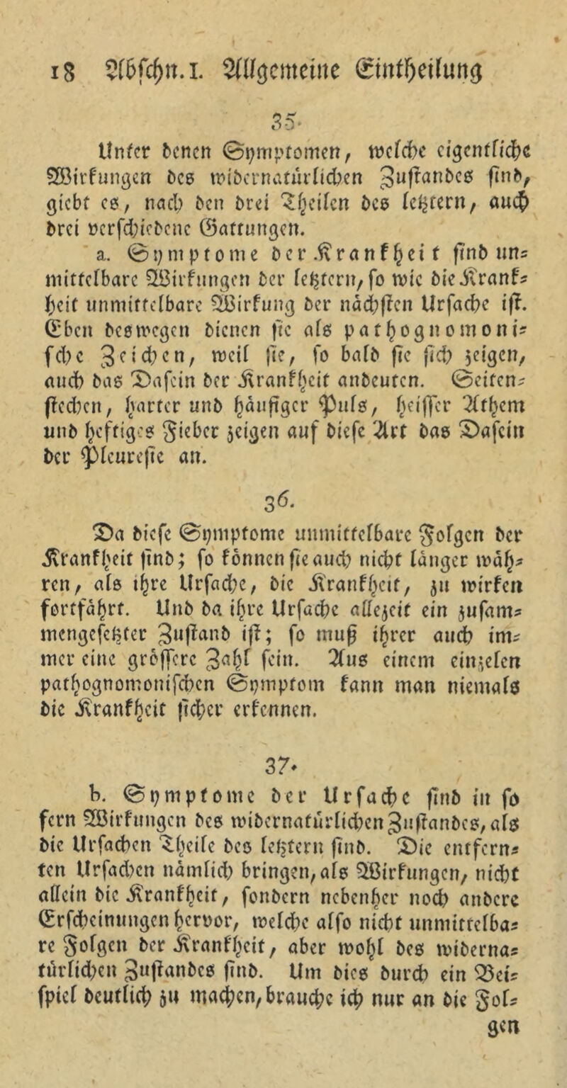 iS $(&fd)n.l Sftfejemettte <£tnfl)etfun<j 3-5* Unter Denen (Bpmptomen, welche eigentliche SJöirfungen Des wibcrnatürlicben 3uffan^c6! finl)t gicbf cs, nach Den Drei Reifen Des le^tern, au# drei »erfdjicDcne ©attungen. a. ©ymptome Der .ftranf bei t finb un? mittelbare SBirfungert Der festen?/ fo wie Die-ftranf? Ijeit unmittelbare SBirfung Der naebffen Urfacbe iff. ©beit Des wegen Dienen ftc als pat^ognomont? fd> c 3 <* i d? e n, weil fle, fo halb fie jid; jeigerr, and) Das X)afcin Der jUanfl;cit attDeufen. ©eiten- ftedjcn, harter unD ^äuftger ^tifs, Ziffer 3ltl)cm unD heftiges Riebet jeigen auf Diefc '4rt Dag S>afcin Der <picurefte an. 36* 2)a Diefc @pmpfome unmittelbare folgen Der 5?ranf$eit ftnb; fo fönnen fie au# nicht langer wä(j? ren, als #re Urfacbe, Die dlranflKif, 51t wir feit fortfd^rt. UnD Da il;rc Urfadbe allezeit ein jufam? mengefefcter 3u(fanb iff; fc mufj i(jrer audb im? mer eine groffere fein. 2(us einem ein^elen patljognomonifcbcn ©pmptorn fann man niemals Die ivranfbeit ft#cr ernennen. 37* b. ©pmpfome Der Urfacbe finD in fo fern SBirfungen Des wibcrnafurlkben3uftanbcg,al$ Die Urfacbett ^(teifc Deo letjtern finD. S)ie entfern? ten Urfad?cn namlid; bringen, als Sfitrfungcn, nicht allein Die ^ranff)eif, fonbern nebenher no# attDere ©rfcbctmmgen fjeroor, weld;c alfo nicht unmittelba? re folgen Der i\ranfl;cit, aber wof;l Des wibern«? türlid)cn 3«panDes finD. Um Dies Durch ein 33 ei? fpiel Deutlid; $u machen, brauche i# nur an Die goU gen