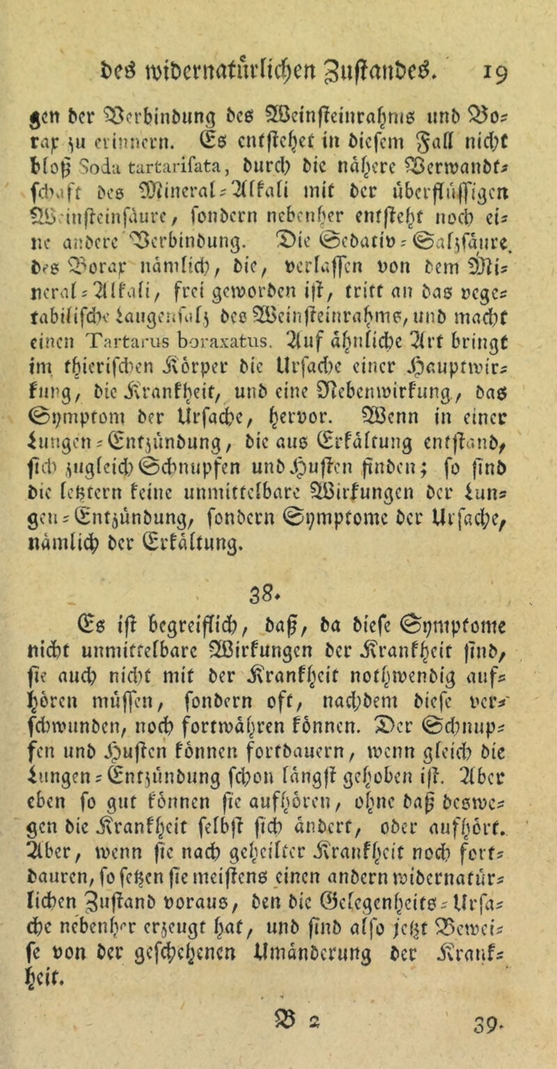 gen ber SSerbinbung beg Slöeinfieinrafjnig unb $5o* rajr ^u erinnern. entgehet in biefem Saft nid;t Mog Soda tartarifata, burd) bic nähere Söcrwanbf* fd>a ft beg ÜJlineral* 2(ffafi mit ber ubcrgilffigcti ingeinfaure, fonbern nebenher entgeht noch eis ne anbere Verbindung. 'Die @ebati» ? @afjfäure. heg Vorajr nämlich, bie, nerlaffcn non bem S&ti* nerals21 Ifati, frei geworben ig, tritt an bag reges tabififche iauge.ufafj bee 2Beingeinrahmg, unb mad)f einen Tartarus boraxatus. 2luf a^niid)c 2irf bringt im ffgerigeben dtorper bie UrfadK einer Jpaupttvirs fang, bie ivranfheit, unb eine Sftebcnmirfung, bag ©pmptom ber Urfacbe, ^ernor. $öcnn in einer ZungensQrnfjunbting, bic äug (Srfäftung enfganb, geh jugfeid)©cbmipfen unbjpugcn .ftnbcn; fo ftnb bie ie^tern feine unmittefbare SBirfttngcn ber iuris geusSntjunbung, fonbern ©tjmpfome ber Ur fache, nämfich ber (Erfäftung. 3&* (Bs ig Bcgreigid?, bag, ba biefe ©pntpfome nicht unmittefbare SfÖirfungcn ber ivranf^eif gnb, fie aud) nid)t mit ber j\ranf()cif notwendig aufs hören muffen, fonbern oft, nachdem biefe reiv febwunben, noch fortmäpren fonnen. Der ©dmups fen unb puffen fonnen forfbauern, wenn gfeid) bic Zungen s(£ntjünbung fd)on fängg gehoben ig. 2fbcr eben fo gut fönnen ge aufhören, ohne bag begwes gen bie j?ranfhcit fefbg ficb änbert, ober aufhört. 2lbcr, wenn fie nach gereifter itranfbeit noch fett; bauren, fo feigen ge mcigeng einen anbern mibernafürs liehen 3»ganb noraug, ben bic ©cfcgcnfKitgs tfrfas che nebenfvr erzeugt hat, unb gnb alfo jefct beweis fe non ber gefächenen Umänderung ber itratifs Seit. V 2 39*