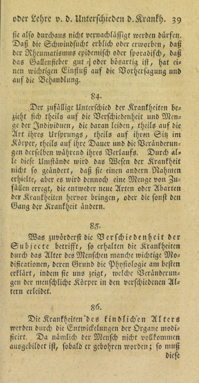 fTc alfo bnrcbattö nicht t>crnad?faffigt werben bürfeit. £>a£ bie ©dbwinbfud?f crbfid? ober erworben, bafj ber Dvf)eumatismus epibemifd; ober fporabifch, baß bas ©allcnftcber gut ;j ober bösartig ifi, |?af ei* neu widrigen CEtnfTug auf bie S5or()Ctfagung unb auf bie 25cjanbfiing. 84* ©er zufällige Unterfchieb ber Jtranf^etten he* jicf)t fid? t^cife auf bie 25crfd)iebeu^cit unb £02en^ ge ber 3nbimbucn, bie baratt reiben, f(jeifs auf bie 3irf iljres Urfprungö, fl?cils auf i(jr<m @ii$ int $6rper, t^cifö auf t|rc Malier unb bieSßcränberuns gen berfefben wahrenb ifwes Verlaufs. ©urd? af* U biefe Umffänbe wirb bas -2Bcfen ber ivranfbeit nid;t fo geänberf, baß jic einen anbern £fta£men errette, aber es wirb bcnnoch eine Sftenge von $u* fallen erregt, bie entweber neue 3Crten ober Abarten ber j?ranfjjeitcn frnwor bringen, ober bie fonfb beit ©ang ber ivranfjjcit anbern. 85? 58as jurorberft bie 55crfd;icben|cif ber ©ubjeefe betrifft, fo erraffen bie i\ranf§eiten burd) bas Elfter bcs50tenfd>en manche widrige dllo* biftcationert, beren ©runb bie ^pfiofogie am beftert erflärt, inbem jte uns jeigt, weiche Öcranberun* gen ber menfd;ti$e JCbrpcr in ben rcrfd;icbcnen %l* tern erleibef. 86. ©te .ftranffcifen'bes finbfid/cn Küfers werben burd? bie ©ntwiefefungen ber Organe mobu ßcirf. ©a namfid? ber 9D?enfd; nicht ooHfommert aueßebiföct ifi, fobafb er geboten worben; fo muß biefe