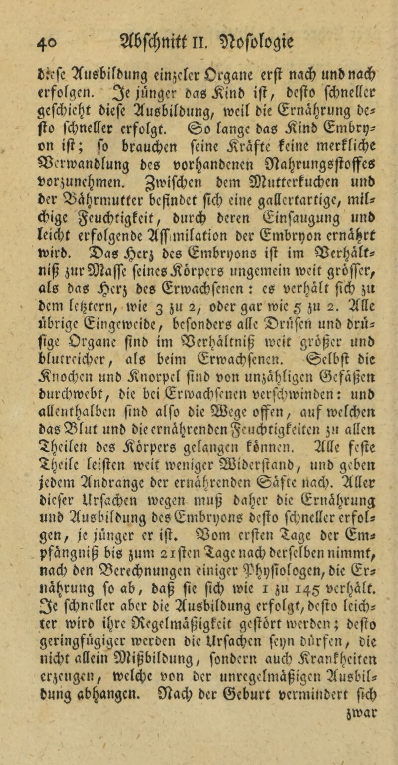 tiefe Tfusbifbung einjefer Organe erfl nadf? unbitöd? erfofgen. 3e jünger bas $inb iß, beffo fdmeffer gefdßcßt biefc ifusbifbung, tvcil bie ©rndßrung De* (Io fdjncffer erfofgt. ©o fange bas iftnb ©mbrt^ on tff; fo braunen feine Kräfte feine merffidje Berwanbfung bcs oorßanbenen Sßaßrungsßoffes twrjuneßmen. gwifeßen bern SÖZutterfueben uttb bei* Bdßrmuffcr beßnbet ftef) eine gallertartige, miU d?igc §eucf)tigfcit, burd? beren ©infaugung unb leidjt erfofgenbe 2tff mifation bei4 ©mbriton ernaßrf wirb. ©as Jpcrj bcs ©mbri;ons iß im Berßdff* niß jurSÜlaffe feines körpere ungemein weit grojfer, afs bas Jr)ci*5 bcs ©rwaebfenen : cs ucrßaft ßcb 51t bent festem, wie 3 ju 2, ober gar wie 5 ju 2. 2fffe übrige ©ingtweibe, befonbers affe ©rufen unb bru* fige Organe ßnb im Sßerßdftniß weit großer unb bfutrcicbcr, als beim ©rwaebfenen. ©clbß bic $nod;cn unb ivnorpcf ßnb t>en unjdßtigcn ©cfdßeit burd>webf, bie bei ©rwaeßfenen verfeßwinben: unb affentßafben ftnb affo bic 2öegc offen, auf mefdtett basBfut unb bieerndßrenbcngcucbfigfeitcn 51t affen Reifen bcs Körpers gefangen formen. 2fffe feftc ^ßeife feißen weit weniger SSÖibcrßanb, unb geben jebem 2fnbrangc ber ernabrenben ©dfrc nad). Ziffer tiefer Urfad)cn wegen muß baßer bic ©rnaßrung unb 2fuebifbung bcs©mbn;ons beßo fd;ncffer erfofs gen, je jünger er iß. Born crßen £age ber ©nt* pfangniß bis 511m 2ißcn$age nach berfefben nimmt, nad) ben Beregnungen einiger ^Pßijßofogcn, bic (Er* naßrung fo ab, baß ßc ßcß wie 1 51t 145 ocrßaft. 3c fd)ncffcr aber bic Tfusbilbung erfofgt, beßo leid)* ter wirb tßre Övegelmdßigfcit geßort werben; beßo geringfügiger werben bie Urfadjen fcpn Dürfen, Die nid?t aflein 9)lißbifbung, fonbern auch ivranfheiten erzeugen, welche twn ber unrcgcfmdßigcn Tfuebif* bung abßangcn. Cftad; ber ©eburt pcvntinbert ßd> jwar