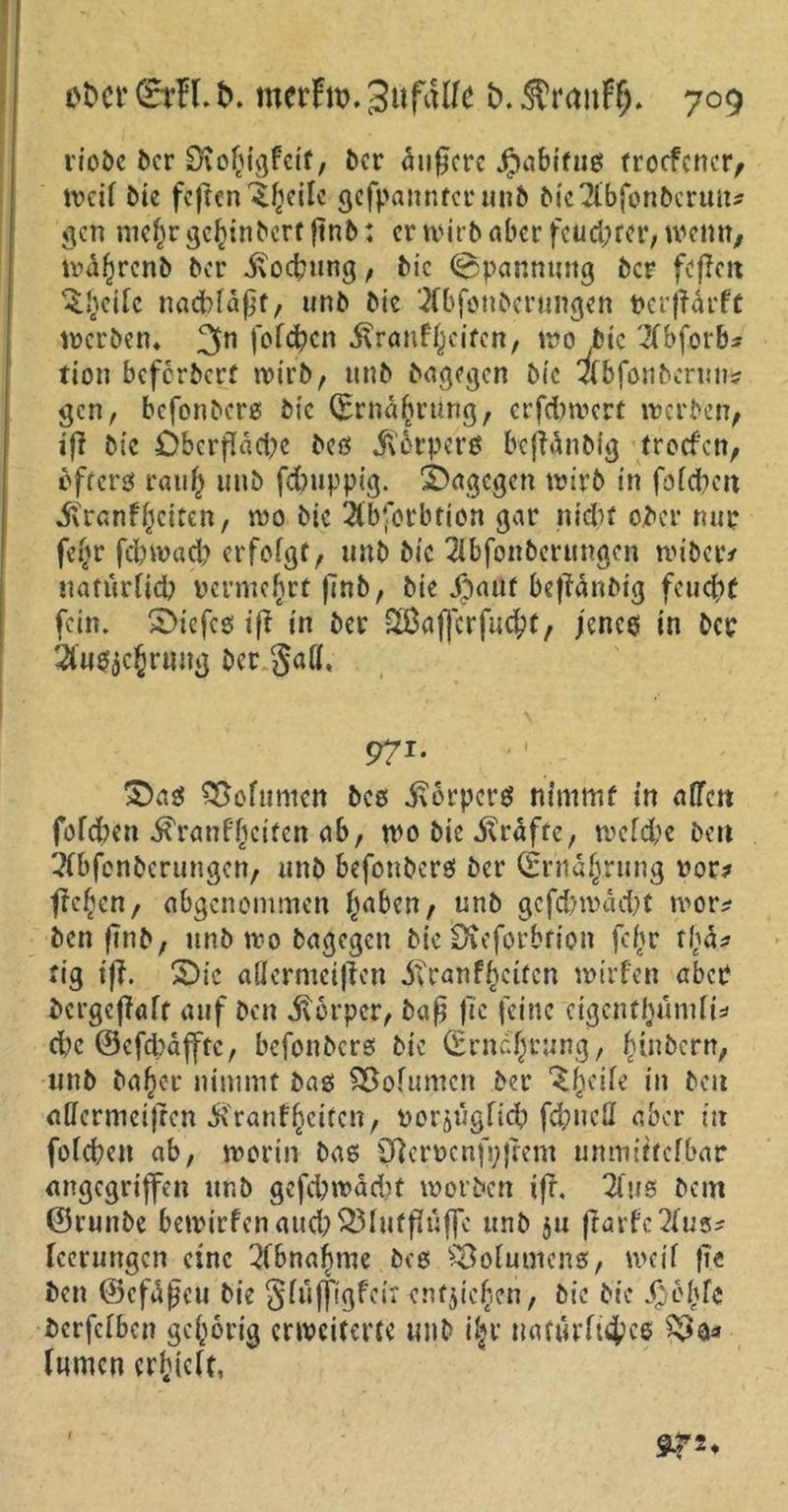 riebe ber Diofcigfetf, ber ^n0crc Jpabifuö trocfcncr, weil Die feffen itfjeilc gefpannterunb öicTlbfonöcrmt^ gen mef)r ^e^inbert ftnb: er wirb aber fcud;rcr, wenn, wafwenb ber 5?ocfmng, bic Spannung ber fcflctt Quelle nacblaßt, unb bic 2fbfonberüttgen Perjldrft werben* 3n folgen Ärauf^cifcn, wo bic 2fbforb* tion beferbert wirb, unb bagegen bie efbfonbcnm* gen, befonbers bic (Ernährung, erfeforoert werben, tfl bic Oberfläche beß $6rperß bcjtdnbig troefen, öfters rau§ unb fdmppig. dagegen wirb in foldben itranf^citen, wo bic 2lbfotbfion gar nidw ober nur fefjr febwad? erfolgt, unb bic 2lbfonberungcn wibetv natürlich vermehrt finb, bie jbauf beffänbtg feudif fein. Sbicfes tff in ber 2Baf[crfu$t, jenes in ber 2fu$$c()rHug ber gaff, \ ‘ • r 971. • : £)as Söofttmcn bcs ivorpers nimmt in atten folgen ^ranf^citen ab, wo bie Grafte, welche beit Tfbfenbcrungen, unb befonberö ber (Ernährung nor? jte^cn, abgenommen (jaben, unb gefcb wacht wor* ben finb, unb wo bagegen bie Üteforbrion fc^r t(j4? tig if?. 2)ic adermeiflen i?ranfreiten wirfen aber bergeflaft auf ben Körper, baß fie feine cigcntfunnii* d)c ©efd)dfftc, befonbers bie (Erneurung, (nnbern, unb baf)er nimmt bas Volumen ber 'SfKile in beit affcrmeijren Krankheiten, norjugficb fd)ueü aber in folcheit ab, worin bas 0lerncnfi;)tem unmittelbar angegriffen unb gefd;wdd)t worben iff, 2lus bem ©runbe bewirken aud)$3luff?uf]e unb $u flarfc^us* leerungen eine Abnahme beß Volumens, weil }t« ben ©cfdßcu bie glüfftgfcirentließen, bic bie fjbblc berfefben gehörig erweiterte unb iljr natürliches lumen erhielt, sr**
