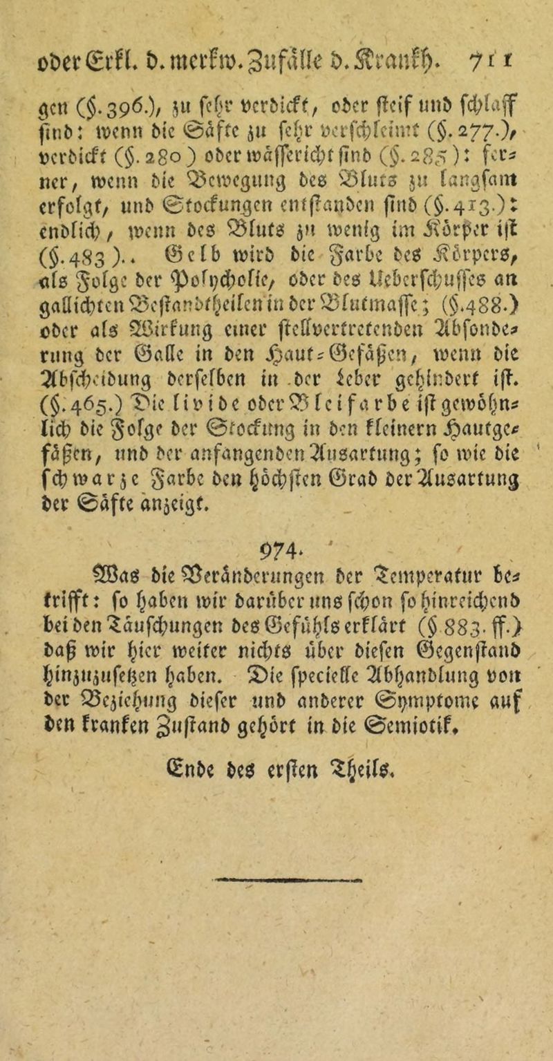 ober (Brfl. t>. rnerfro. SufaUe t>. Äranff). 71 * gen ($.390.)/ JM fe(u* rerbitff, ober fteif unb fcfyfaff finb: wenn bie ©äffe $u fe§r Pcrfd)feimt (§.277.), Dcrbicft (§.280) ober wäf[erid;tfTnb (§.285)' fa’5 ncr, wenn bie Bewegung beß Q3httß $u fangfam erfolgt, unb ©toefungen enfßanbcn fiitb (§.413.)* enbfid;, wenn beß TMutß jn wenig tm itorper tjt (§•483).* ©etb wirb bic §arbe beß $6rpcrß, niß Sofge bet* s})ofpd[wfic, ober beß Uebcrfd;uffeß an gaütd)tcn 35eflanbtReifen in ber TUufmajje; (§.488.) ober aiß SßirFung einer fteffpertretenben 2lbfonbe? rung ber ©ade in ben jjauf;(Befaßen, wenn bie 2tbfd?eibung berfefben in ber leber gefcinbert ifh (§.465.) X>ic tir ibe obersteifärbe iffgewofin* li# bie §ofge ber ©tocfimg in ben fletnern ipautge* fäfen, nnb ber anfangcnben2tußarfung; fo wie bie fd?mar$c §arbe ben §ocbjtcn ©rab ber Ausartung ber ©äfte anjeigf. 974* ' $Öaß bie S&eränberungen ber Temperatur Be* trifft: fo l)aben wir barüber unß fd;on foftinreidjcnb betbenTäufd;ungcn be$©efnftfßerffart (§ 883-ff.) baß wir Jicr weiter nid;tß über biefen ©egenffanb ^injtiaufeljen fiaben. £)ie fpecieffc 2(bf)artblung non ber QScjicfwng biefer unb anberer ©pmpfomc auf ben Iranfen gufranb gehört in bie ©emiotif* ©nbe beß erfien Tf;eilß,