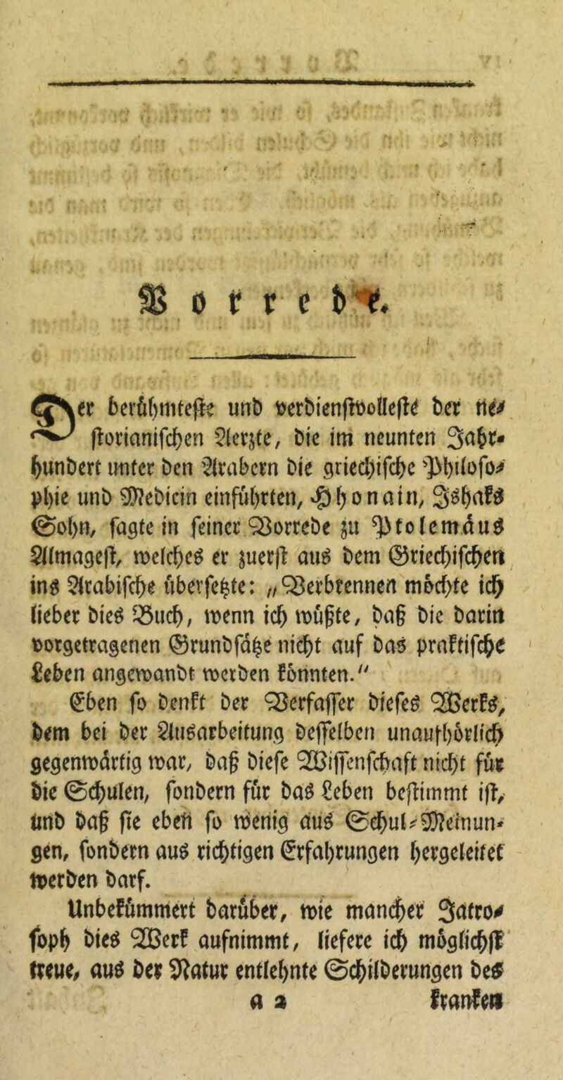 (g\tt beröf>tiitefie unb fcerbienfWoHefle ber tli* ftorianifd>cn Siebte, Die im neunten 3a£r- fyunbert unter ben Arabern bie griedjifchc ']>büofo^ pl)ie unb Siebtem einfülyrten, $honain, S^hakf 0ol>n, fugte in feiner QSorrebe ju ^tolemduf Almagefr welchef er juerfl auf bem ©riedyifcbett inf Arabifdye überfeine: „ Verbrennen mbdyte ich lieber btef 33uch, trenn id> wüßte, ba§ bic baritt oorgetragenen ©runbfähe nicht auf baf praftifche £eben angewanbt werben konnten. Eben fo benFt ber SBerfafier biefef ‘Söcrkf, bem bei ber Aufarbeitung bejTetben unaufhörlich gegenwärtig war, baß biefe ^ijfenfchaft nicht für bie @d)ulen, fonbern für baf £eben bejfimmt iff, unb baß fie ebefi fo Wenig auf ©ehul^einun* gen, fonbern auf richtigen Erfahrungen hergeleitef Werben barf. Unbekümmert baruber, wie mancher Safro* foph bief 2BerF aufnimmt, liefere ich müglicbfl treue, auf ber Sftatur entlehnte ©cbilberungen be$ a a kranke»