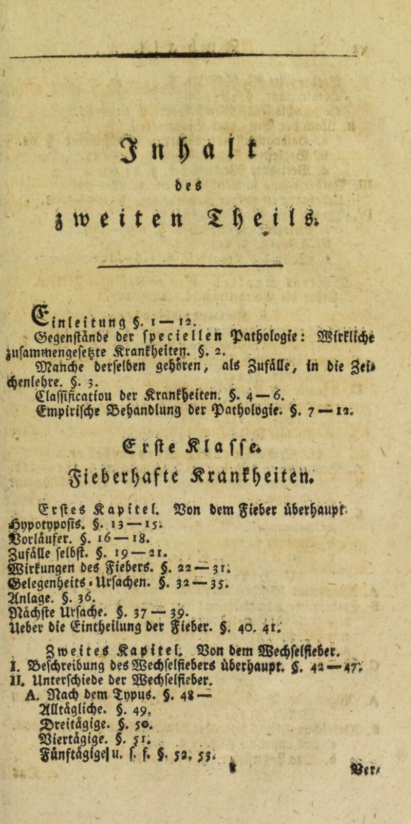 / ii m »■■■■— 3 tt M i t b e $ 3 w e i t e ti 2 t) e i l & ■* Einleitung §. i — ti. ©egenftänbe bet fpecie lieft ‘Pathologie: SBirFllc&e jufattimengefefcte ^ranfhelten. §. 2. Manche berfelhen geboten, alö SufäHe, in bie Sei» «benlehre. §. 3. £laffificatfou bet ^ranf^eiten. §. 4 — 6. €mpirifche SDehanblung bet ‘Pathologie. §. 7 —12. (£vf*e klaffe* gieberfyafte tfranfljeüetn <£r{ie$ Kapitel. Von bernRiebet überhaupt- i^ppotppoftö. §. 13 — lSi Vorläufer. §. 16—18. Sufälle felbft. §.19 — 21. SBirFungen be$ ftieber$. §. 22 — 31; ©elegenhett^ • Utfachen. §. 32 — 35. Anlage. §. 36. 91äcf>ftc Utfache. §. 37 — 39- liehet ble (Stntheilung bet flehet. §. 40. 41.' 3 »eite* Kapitel. Von bem 2Bechfelffe6et. I. Söeföreibung be$ 553ed)felfieber$ überhaupt. ff. 42 —47V II. ünterfebiebe ber SH5ect)fclfxe6er. A. iftacb bem $ppu*. §. 48 — alltägliche. §. 49. «Dreitägige. §. 50. Viertägige. §. jr. fünftägige) u. f. f. §. ja, 53. * »er#