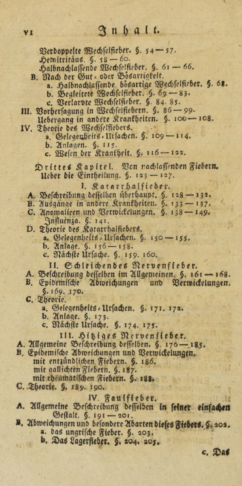 Vetboppclte $3ed)feiftcber. §. 54 — si. Jpemitritäuö. §. 58 — 60. 4>nlbnad)laflVnbe 2Bed)fclfie&er. §. 61 — 66. B. «find) bet @ut* ober Voöamgfeft. a. ^>aI6nnd)löfTenbe boöattige «ffietfelft?ber. §. 6*. b. «Begleitete «JBetfclfieber. §. 69-83* c. VerlarPte «53ed)felfieber. §. 84- 85. III. Vor(jerfagung in «H5ed)f?!fiebern. §. 86—99. Uebergnng in nnbere ^ranfbeiten. §. 100—108. IV. $beorie beä «H5ed)felfieber$. a. @elegea&eif6.llvfad)en. §. 109 —114. b. Anlagen. §. 115. c. 2ßefen ber ^ranf^eit. §< n6—1*2. ^rittet Kapitel. Vcn rocblofT^nben fiebern, lieber bie (jintijeilung. §. 123 — 127. I. Katarr Hälfte ber. A. ^Beitreibung bejfclbcn überhaupt. §. 128 —13** B. aiiögünge in anbere .^ranfbeitcn. §. ' 33 — * 37- C. 2inomalieen unb Vermittelungen. §. 138—149* 3nfiuenia. §. m«. D. Theorie bes .fjararrbaifteberä. a. ©elegenbeit^«Urfac^en. §. 150 — 155. b. Anlage. §. 156—158. c. «Tlätfte Urfacbe. §. 159. 160. II. 0d)leid>enbe$ Steruenffeber. A. «Beitreibung befielben im allgemeinen. §. 161 — 168. B. (jpibemifte abmeitungen unt> Vermicfelungm. §. 169. 170. C. Sbeorie. a. ©elegenljeitS s Urfaten. §. 171. 17a. b. 2ln(age. §. 173- c. 3Md)fte Urfate. §. 174. *7J* Hl. J^i^igeö SHervenfiebcr. A. allgemeine Vertreibung beflelben. §. 176—185* B. (Jpibemifte abmetcftungen unb Vermittelungen. mit entiönbiiten fiebern. §. 186. mit gallitten fiebern. §. 187. mit rbeumatiften fiebern. §. 188. C. $&eorie. §. 189* »90. IV. ^aulffeber. i A. Allgemeine «Beitreibung beffelben In feiner efnfatert ©efialt. §. 191 — 201. *. abmeitungen unb befonbere abarten biefeS Jfe&er*. $.aoa„ a. bas ungrifte lieber. §• 2°5* b. &«$ Sagerffeber. $♦ 204. 205, c. $al