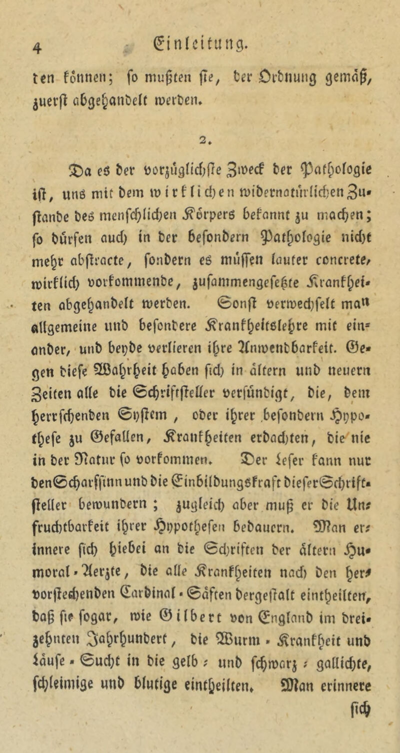 ten fottnen; fo mußten jTe, ber Orbnung gemäß, juerjt abge^anbelt werben» 2. 'Xhx eö ber oor$uglid;fte 3mecf ber ^patfpologie ift, und mit bem tt> t r ffi d)e n wibernoturlicben 3«' jfanbe beö menfd)lid;en ^cirperd befartnt $u machen; fo burfeit aud) in ber 6efonbern Pathologie nicht tne^t abfiraete, fonbern ed muffen lauter concrete/ roirflid) oorfomntenbe, $ufammengefel$te jUanfl)ef» ten abgefjanbelt werben. ©onff oerwedjfeft ma« allgemeine unb befentere ^ranf^eltele^re mit ein* önber, utib bepbe verlieren ihre Tfnwenbbarfeit. ©e- gen biefe EÖafnheit heben fid) tn altern unb neuern Seiten alle bie ©cfjrifrjMer oerfunbigt, bie, beni herrfdjenben ©pßern , ober ihrer befonbern Jpppo« tf)efe ju ©efallen, ^ranfjeiten erbadden, bie nie in ber Statur fo oorfommen. £>er iefer fann nur ben©djarfftnn unb bie Einbilbungdfraft biefer©d)ttfe« (leller betvuttbern ; jugleid) aber muß er bie Um frudjtbarfeit ihrer ^ppotbefeu bebauern. 3J?an er; innere fid> fciebei an bie ®d;rifteti ber altern jpu« moral»21er$te, bte alle ^ranffpeiten nad) ben her* porjiedjenben Earbtnal • ©äften bergeßalt eititheilfen, baß fte fogar, rote ©ilbert oon Englaub im brei« jc^nteu ^a^unbert, bte 2Burm . ^ranfbeit unb laufe* @ud;t in bie gelb ? unb fc^marj ? gallidjfe, fd;leimige unb blutige eintjjeilten* 5)lan erinnere P4