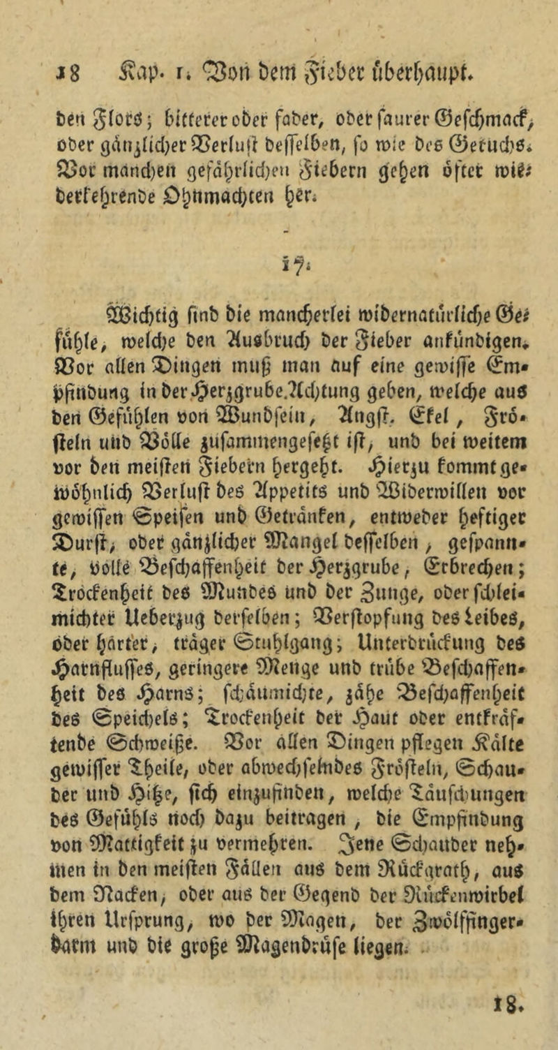 J8 Juip. u bem ?ytcbcc überhaupt. t)e»i ^(orö; bitterer ober faber, oberfauter ©efdjmacf, ober gänjlidjer QSeriuji beffeiben, fo wie Des ©etuebö. &>ot mand)en gefdhriidjen fiebern gehen öfter rotf; berref;renC)e £>lwroad;ten beri £Bidjtig ftnb bie mancherlei tvibernaturiiebe ®e# fuhie, meld)e ben Tiusbrud) ber lieber anfunbigen* £$or allen Gingen muß man auf eine gemiffe ©m« pftuburtg in ber$erjgrube.?(cbtung geben, meiere au$ beri ©efuhien von 2Bunbfetn, #ngj?, ©fei, §rö» fleltt uiib 3$6de $ufammengefe£t ift, unb bei weitem vor ben meißelt fiebern bergest. Jpierju fommt ge- wöhnlich 553erfufr beö Appetits unb ’üßiberroiüen vor gewijfen ©peifen unb ©etrönfen, entweber heftiger $E)urß> ober gdnjiidjer Mangel beffeiben , gefprnm* tt, bolle 25efd;affenbeit ber $er$grube, ©rbrecf)en; ^roefenbett beö 9ftunbeö Unb ber gütige, oberfdßei« miebter Ueberjttg berfelben; QSerßopfung beöleibeö, ober gärtet > träger ©tuhlgang; Uuterbtucfung beö JpatnfUtffeö, geringere Selige unb trübe ^Öefdjaffen* beit beö Jparnö; fdjäumidjte, jdhe 5^efd>affenbeiC beö ©peid)eiö; $ro(fenf)eit bet Jpaut ober entfrdf- tenbe ©d)tveife. 33or allen Gingen pflegen .ftalte gewtjfer ^bc^e/ e'^er abwecOfehibeö ^rofleln, ©d)au* ber unb $i|e, ftd) einjußnben, weld?e ^dufitungert beö ©efübiö rtoef) baju beitragen , bie ©mpfinbung von 9Hattigfett ju vermehren. ©diauber neh* inen in ben meißen fallen auö bem Diucf'grath, aus fcem Sßacfen, ober atiö ber ©egenb ber Siwcfenwirbel ihren tlrfprung, tvo per 9)iagen, ber ^tvölfßnger* barm unb bie grojje Sfftagenbrufe liegen. 18»