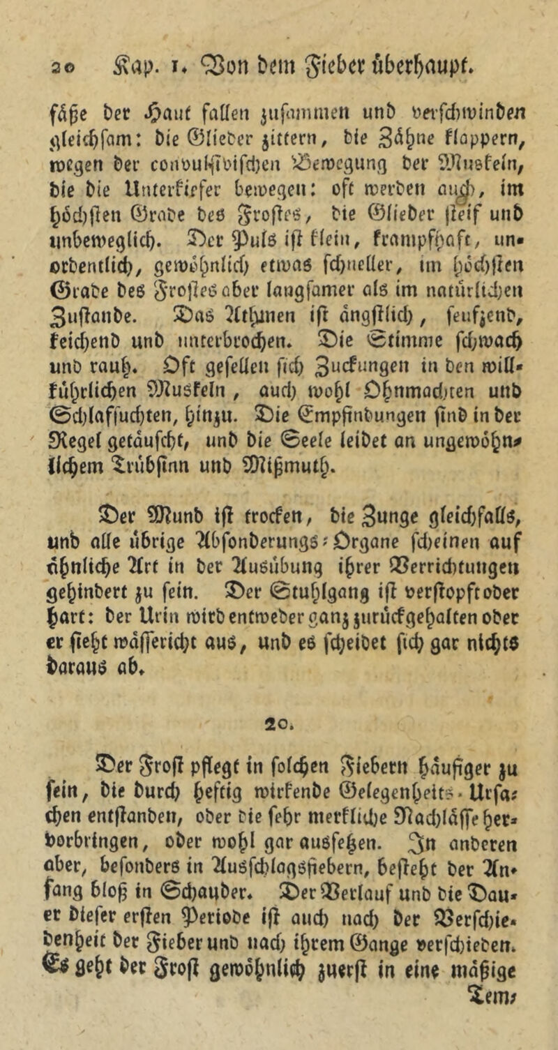 fd£e ber Jjpauf fallen jufamniett unb oerfdiwinbeu gleidjfam: bie ©lieber jittern, bie 3dlwe floppern, wegen bei’ coriputyibifcheii Bewegung bet* Sftuefefn, bie bie Unterfiifer bewegen: oft werben aud>, im §6d)flen ©rabe beö Stoße«, biß ©Heber |Ieif unb unbeweglich. 50cr spute iß Hein, frampfpaft, un« orbentücfr, gerodhnlid) etwas fdjnetter, im (jochßen ©rabe bes Srojleöaber langfamer als im natürlichen 3uflanbe. 5öaS ?tttunen ift angßlid), feufjenb, fetcbenD unb unterbrochen, 50ie Stimme fd;wach unb rauf). Oft gefedeit fidj 3ucfunflcn in ben miß« führlichen 9)?usfelii , aud) wohl Dhnmadjten unb ©dßaffudjten, hin^u. 50ie ©mpßnbungett ftnb in ber Siegel gefdufd)f, unb bie ©eele leibet an ungemein* liebem $rübftnn unb SJttifjmutl). 50er 9ftunb ifl troefen, bie 3«nge gleid)faös, unb alle übrige 2lbfonberungs?0rgane febeinen auf ähnliche 2trf in ber Ausübung ihrer Verrichtungen gehtnbert ju fein. 50er ©tuhlgang ift oerßopftober hart: ber Urin wttbentwebergan$ jurucfgehalten ober er ftehc n?d(]erid;t aus, unb es fcheibet ftd; gar nicht« daraus ab. 20. 50er groff pflegt in folgen Siebern häufiger $u fein, bie burd} ^efetg wtrfenbe ©elegenjjeitö* Urfa# chen entßanbeti, ober bie febr metfliche 9Qad)Idf|eher* borbringen, ober wohl gar atiöfeljen. 3» anberen aber, befonbers in 2tuöfd>lagSfiebern, befielt ber 2(n» fang bloß in ©ebauber. 50er Verlauf unb bte 50au* er biefer erffen ^Periobe iß and) tiad) Der Verfdjie« benhett ber Sieber unb tiad; ihrem ©ange t>erfd)ie£,eii. k* fleht ber Srofl gewöhnlich suerß in eine widrige Zem?