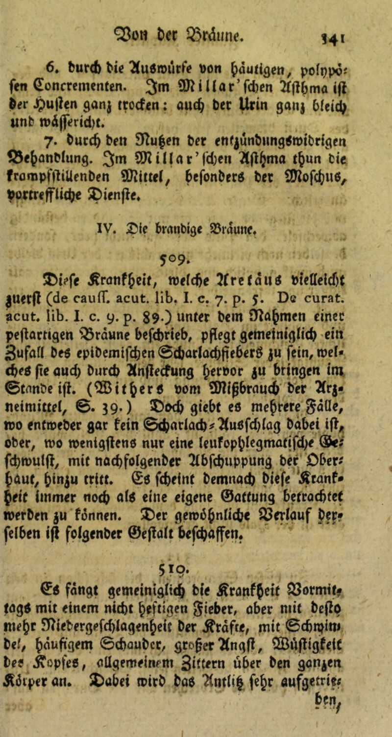 §3oti Der bräune. 14* 6. burd> Die 2Cu6n>tirftf von ^duti^en, polpp©; fen (Eoncrementen. 3m 9ftiUar’fd)en Tfftbma ijl Der Jjmtfen ganj troefen: audj ber Urin ganj Meid) unt wäffcridjt. 7. Durd) be» 9ftu|en ber enfjünbimg0roibrigen fÖefcanblung. 3im 9Ki1( a r ’ (eben Äfijjma tfcun tie frompfftiUenben SDiittef, befonberö ber SKofcftuö, Vortreffliche £>ienfie. IV. £ie brattbige 23raune. 5°9. 3M?fe Äranf^eit, welche Xretäut btetteidjt juetff (de caufT. acut. üb. I. c. 7. p. 5. De curat, acut. Iib. I. c. 9. p. 89.) unter bem S^a^men einer pefiartigen braune befdjrteb, pflegt gemeiniglich cirt Sufafl beö epibemifdjen ©c&ariachjie6er0 ju fein, wel- che* fie aud) bureb Änflecfung Deroor $u bringen int ©tnnbe ifl. (^Bit^er* 00m SHifjbraudb ber 2(rj- Mimittel, ©. 39.) 5)ocb giebf eö mehrere ^älle, wo entweber gar fein ©cfcarla(b*2(u0fdjlag Dabei iff, ober, wo wentgjlene nur eine leuFophlegmatifdje ($<; fchwulff, mit nadjfolgenber Slbfchuppung ber Ober* Jaut, &in$u tritt. (£0 febefnt bemnad) biefe Äranf» beit immer noch eine eigene ©aftnng betrachtet werben $u fonnen. Ü)er gewöhnliche Verlauf ber? felben iff folgenber ©effalt befchaffen. 5i9‘ ©0 fangt gemeiniglich bie Äranffett SSormtt? tag* mit einem nicht Deftigen Sieber, aber mit beffo mehr ^iebergefd)IagenDeit ber Grafte, mit ©djipini bei, Dduftgem ©chaubcr, großer ttngfi, SBüffigfeU bee ^opfeb, allgemeinem Sittern über ben ganzen Äötper an. SDubei wirb baö 7(ntfe^r aufgetrie? btt\f 1