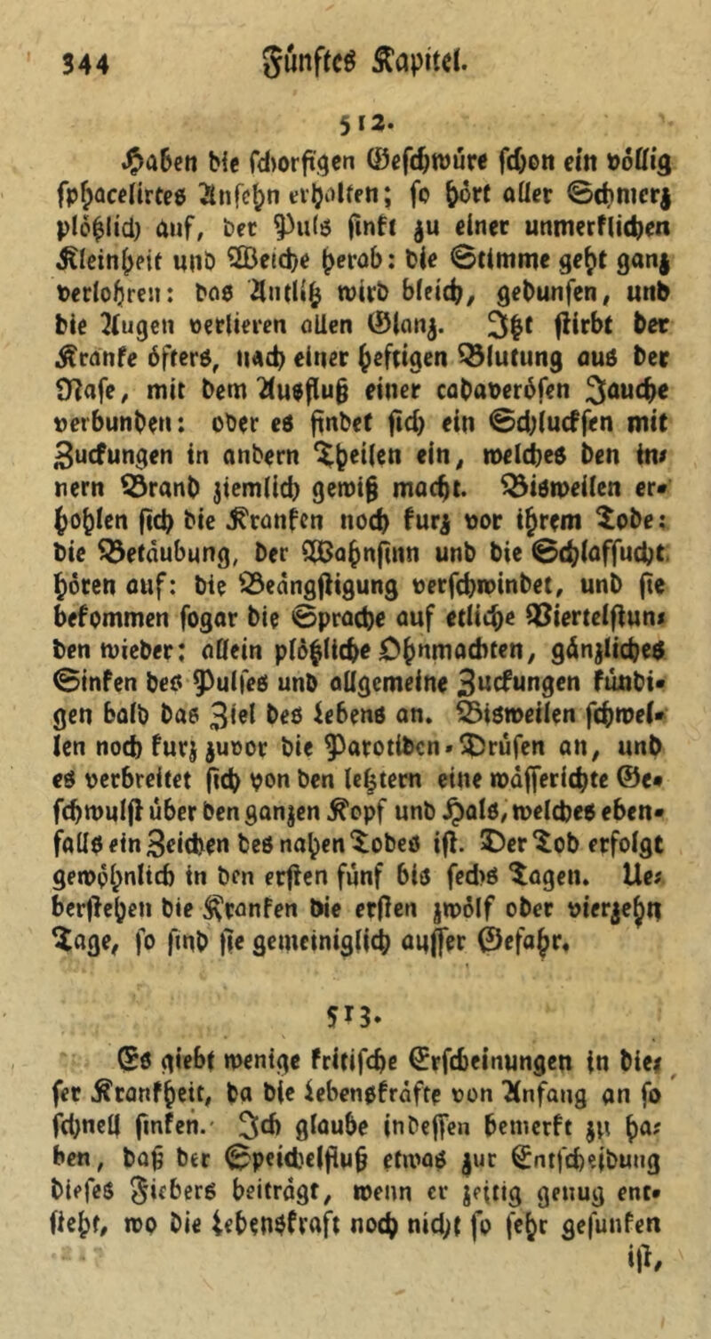 512. #aben bic fdtorftgen (öefc^würe fd;on eilt völlig fpfracelirtes Änfe^n ev^olfe«; fo frort aller ©(frmcrj plöfrlid) dnf, bet Pute ftnft $u einer unmerflitfren ^leinfreit unö 2Öetcfre frerab: Die ©timme gefrt ganj Verlogen: ba8 4ntlifr wirb bleicfr, gebunfen, unb feie 2(ugen verlieren allen ©lanj. 3fr1 fHrbt ber Äranfe öftere, naefr einer freftigen Blutung auö ber 0}afe, mit bem 2(u$flufj einer cabaveröfen 3aucfre vetbunben: ober es ftnbef ftcfr ein ©d;lncffen mit 3ucfungen in anbern ^freilen ein, welches ben im tiern $3ranfr jiem(id) gewifj maefrt. bisweilen er* frofrien ftcfr bie ^ranfen noefr f ur$ vor tfrrcm $obe; bie Betäubung, ber SBafrnfinn unb bie ©cfrlaffucfrt frören auf: bie S3eangfhgung verfefrwinbet, unb fie befommen fogar bie ©praefre auf etlicfre 33iertelfium benwieber: allein plöfrlicfre Cfrnm achten, gänjlicfres ©infen bes Pulfes unb allgemeine 3u<fungen funbi* gen halb bas 3*el Gebens an. SSisroeilen fcfrwel* len noch furj juvor bie Parotibcn»U)rufen an, unb es verbreitet ftcfr von ben lefrtern eine wäffericfrte ©e* fcfrwulfi über ben ganzen $opf unb ^>al6, welches eben- falteetnBcicfren beö nafren^obeö ifl. £)er ^ob erfolgt gewpfrnlicfr in ben erfien fünf bis fedte $agen. Ue? berflefreti bie ^ranfen bie erflen jwölf ober vierjefrn Sage, fo fmfr f]e genteiniglicfr auffer ©efafrr, 513. ©8 giebt wenige fritifefre ©rfefreinungen in biei fer Ä'ranffreit, ba bie iebensfraftp von Anfang an fo fd;neü ftnfen.- üjcfr gfou&o inbeffen bemerft ju fra; ben, bafj ber ©peicfccfftufj etwas jur ^ntfefreibung biefes giebers beitragt, wenn et* jeftig genug ent* fiefrt, wo Die iefrenSfraft noefr nid;{ fo fefrr gefunfen