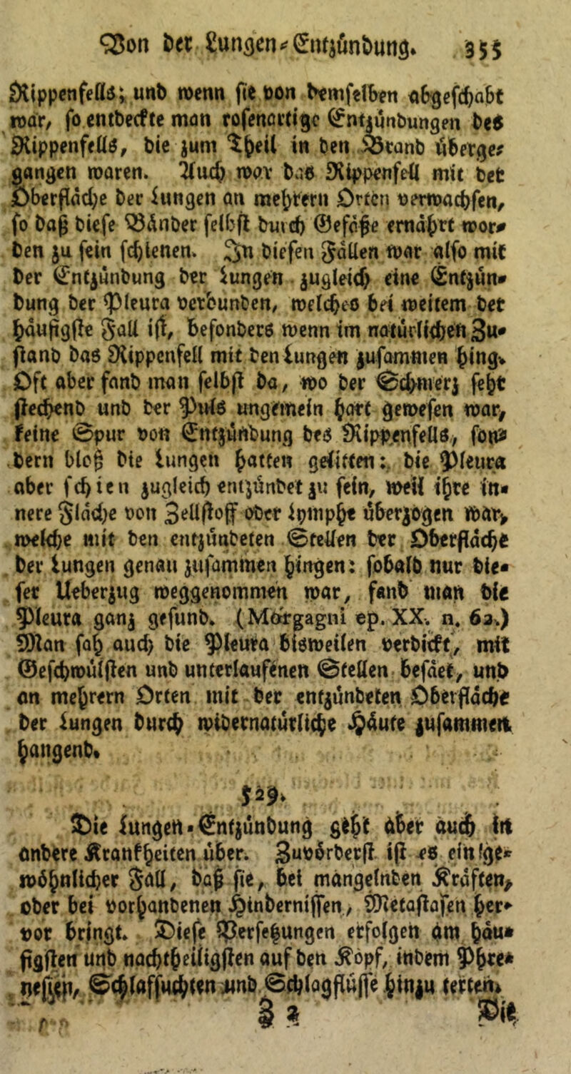 Q$on bet Zungen *(£tu$unbuttg* 35$ Rippenfells; unb wenn fie pon bemfelben abgefdjabt war, fo entbeefte man rofenörtigc ©ntiunbungen beß IKippenffüö, bie jum $|)eil in beti ^Ötanb iiberge* gangen waren, 2iud) n>av baß Rippenfell mit bet Oberflddje ber Zungen ati meutern Orten perroad)fen, fo baß biefe Wnber felbft buvd) ©efdjje emdfjrt wor# ben ju fein fd)tenen. btefen Odilen war alfo mit ber (£nt$unbung ber iungen jugletd) eine ©ntyun* bung ber «pleura Petbunben, weldjeö bei weitem bet fcdujigfh gaU iff, fcefonbers wenn im noturlidjeii 3«* fianb bas Rippenfell mit benIungen jufammen Jingv Oft aberfanb man felbji ba, wo ber ©d>nier$ feijt jiedjenb unb ber 9>ulS ungemein $art geroefen war* feine ©pur Pon ©ntjurtbung bes Rippenfells* föttf bern bloij bie Iungen Ratten gelitten: bie $Meuta aber festen jugleirf) entpinbet $u fein, weil ifcre in* nere gldd)e pon ober ipnipfct überzogen Wtnv roekfce mit ben entjtmbeten «Stellen btt Dberflddjß ber iungen genau jufammen gingen: fobalb nur bie* fet Ueberjug weggenomme« war, fanb matt bic ^Meura ganj gefunb. (Mdrgagni ep. XX. n. 6a.) 9)tan fafc aud> bie ^leura bisweilen perbieft, mit ©efd)wüijlen unb unterlaufenen ©teilen befaef, unb an mefcrern Orten mit bet entjünbeten Oberfldcbi ber iungen bur$ wibernaturli$e £dufe jufammm, Jattgenb. •' . .•> $2^ £ie lungert *€nfjunbung gtjf dfcet duefr Irt anbere Äranffceiten über. Snpdrberjl ijl es ein fge* »ähnlicher gall, bafj fie, bei mdngelnten Graften* ober bei por^anbenen ^inberntjfen, SRetafiajjen ^er* pot bringt. SDiefe 3}erfe|ungen etfolgen rtm &du* ftgften urtb nad)tjeüigjien auf ben $öpf, itibem 9%e* neßtfi, ©c£laffM#tw jmb©d}togflufie §inju tertem