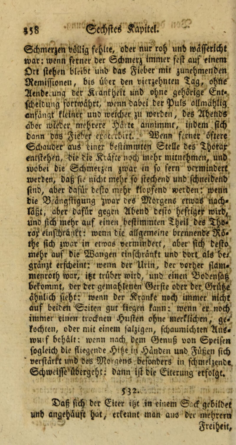 $58 %} Äfepttci* ©djmerjen boflig fehlte, ober nur ro£ unb mnfifctic^t war; wenn ferner ber ©dmterj immer feff auf einem £)rt flehen bleibt unb ba6 Sieber mit june^menben ÖJemiiJtonen, bis über ben tierje^nten Sag, ofifte SUnbrung ber jeranf^eft unb o^ne gehörige ©nt« fdjeibung fortwährt, wenn Dabei ber $)ul6 aUma^ig. «utfängt?(einer unb werd)er jti werben, beS 2lbeftb$ ober meeber mehrere §ditc annimmt, inbem fidj bann bü8 Ji^ber c^.Kirbirt. .• $Benn ferner öftere ©djauDer aus tiner beftimmten ©teile bes S^otä? entfielen, Die Die Prüfte noej) ine^r mitne^men, unb wobei bie ©d>metjcn jwar in fo fern octrmnbert werben; baß fie niebt mel)r fo jlecfjenb unb fdjneibenb ftnb, aber Dafür befJo mefcr flcpfenb werben: wenn bie ^’Üngfitgung ■jwar be« Borgens etwaö nodj* Ta§t, aber bafür gegen 2lbenb befro heftiger wirfy Ünb jicf) mefjr auf einen beftimmten Sf)eil beö S£o- raj? einfdjrünft: wenn bie allgemeine brerinentreIKö* tije jid) jWar in etwas vetniinberf, aber jtd) befftv me^r auf bie ^Bangen etnfdjränft unb Dort als be* gvänjt erftbeint: wenn ber Urin, ber perlet fldm* wenrotb war, i£t trüber wirb, unb einen ^3obenfaf fcefommt, ber ber gemahlenen ©erfte ober ber ©träfe afnlidj fieft: wenn ber Traufe nod) immer md)t auf beiben ©eiten gut Hegen Faun: wenn er noch immer einen troefnen dgkifftn ofne merflicfren, ge* fochten, ober mit einem faltigen, fd;aumid)ten 'tlne* wuvf 6cfdlt: wenn nad) bem ©enufj oon ©peifen fogleid) bie ftiegcnDe J^ifehi Jpdnben unb Süfeeti fiel) * »erfiarft unb ScS Borgens befonberS in fcfmeljenbe, ©Zweifle'rä6erge§t; bann ijt bie Eiterung erfolgt* 532. $>a§ fief bet <£lrer tff in einem ©aef gebtlbeC unb angefäuft fat, evfennt man aus ber rrtefjrem r ' ^ ‘ grci^eirr