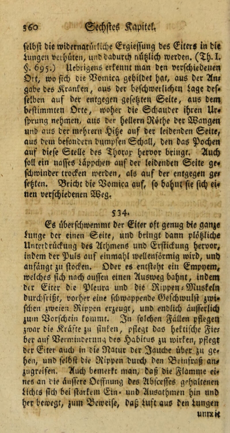 3 60 Celbjf t>ic Wibernatürltdje ^rgieffung beß Uiterß in feie Jungen t>et {jutcti, unbbaburcb nü^licf) werben. §. 695.) Uebrigenß erfentit man b*n Verfd)iebeiien Oft, wo ftd) Oie >#omica gebi(bet hat, auß Oec Tins gäbe beß Oranten, auß bet befcfowerlidjen Jage bef« fe'ben auf ber entgegen gefegten 0eife, auß bero beflimmten Orte, woher bie 0d}auber ihren Ur# fprung nehmen/ aus ber federn Drothe b*r langen unb aus ber meutern £i£e auf ber (eibenben Seite, auß bem befonbetn bumpfen 0cf)all, ben baß Jochen auf biefe Stelle beß ^erbor bringt, 2tudj fotl ein naffeß idppd>en auf ber (eibenben 0cite ge? fdjwinber troefen werben, a(ß auf ber entgegen gei festen, triebt bie $$omica auf, fo bahnt fie ftety eif tien verriebenen 26eg. S34* (Eß überfdjwemmt ber (Eifer oft genug Me ganje Junge ber einen Seite, unb bringt bann pi6|Iidje Unterbrucfung beß 2fthmenß unb (Erflid'ung hervor, inbem ber 9>ulß auf einmal wellenförmig wirb, unb anfdngt ju jfod’en. Ober eß entjle^t ein Qrmppem, weldjeß tld) nach auffen einen Fußweg bahnt, inbem ber (£iter bie Q)leura unb bie Rippen * SOiußfein burebfrifjt, vorher eine febwoppenbe ©efdjwulfi $wi« fd)en zweien SKippcn erzeugt, unb enbiid) dujferfidl $um f3orfd)dn foutuit. 3»n fold>en fallen pflegen jwar bie Kräfte ju jtnfen, pflegt baö heftifdje gie* ber auf QSerminoerung beo Jpabifuß $u witfen, pflegt ber (Eiter auch in bie Dfatur ber 3and?e über Ju ge* Jen, unb felbfi bie Diippen burd> ben Q3einft»§ an* jugreifen. Und) benterfc man, baf? bie glömme ei« neö an bie duffere Oeffnung beß ?lbfccffeß gehaltenen iicbtß ftd) bei flarfetu l£in* unb 2(ußathmrn hin unb her bewegt, jum ^eweife, bafj fuft auö ben Jungen unncit