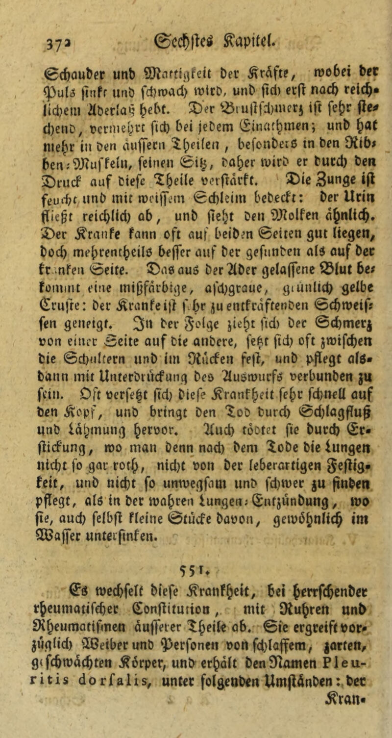 37a <Scd&|lc$ Kapitel. ©dfauber unb Sftatttgfeit Dev Kräfte, wobei bet <Pul3 jinfr unb fdjroad) wirb, unD fid) erff nad) reic^* liebem dberlai? bebt. 2>r ^iu|lfd)inerj ift fefcr tfe* cJjenD, vermehrt fid) bei jeDem (£.inafbmen; unD f;at »uefiv in Den äuffecn t (peilen , befonDeiß in ben 9fib> £en; 9J?uffein, feinen ©i£, Daher wirb er Ducd) Den SOrucF auf tiefe ‘tfpeile üerfldcff. ©ie 3unge tfl feudjt unD mit rocifiem ©cbleim bebeeft: Der Urin fließt reid)lid) ob, unD fle^t Den Rolfen dbnlidj. $>er Traufe fann oft auf beiDen ©eiten gut liegen, Dod) mebrentbvilö beffer auf Der gefunben «Iß «uf Dev fr nfen ©eite. £>ao aus Der 2lDer gelaffene 2Mut 6e* fommt eine mißfärbige, afdjgtaue, gi unlieb selbe Trufte: Der ^ranfeiff f Ipr juentfraftenDen ©dfweif fen genpigf. ber Selge jie^t fid) Der ©d)mer$ von einer ©eite auf Die atiDcre, fefcr fid) oft jrotfeben Die ©d>ulfern unD im Olucfen fefi, unD pflegt als* Dann mit Unterbiucfung Deo 2tußn>ucfß verbunben ju fein. Oft üerfe|t j?d) Diefe ^ranf^eit fe£r fdjnell auf Den Äopf, unb bringt Den tob Durd) ©d)lagfluf} unD iätpmung ^eroor. 2fud) tootet fie Durd) 0r- flicfung, »oo mau Denn nad) Dem tobe Die lungert nid)t fo gar roth, nid)t ton Der leberarttgen ^effig* feit, unD nid)t fo untvegfom unD fd)wer |u fin&en pflegt, als in Der magren lungen; SntjunDung, wo jte, aud) felbff fleine ©tuefe Davon, gewöhnlich im SOßajjer unteifmfen. 55 r* tued)felf Diefe ^ratif^ek, bei JerrfcbenDet tbeumatifdjer (Eonffitution, mit [Rubren unl> SXheumatifmen äu|]eter tfjeile ab. ©ie ergreift vor* $uglid> sIOeiberunD <perfonen t>on fd)laffem, jartett, gifd)tvddjten Körper, unb erhält benSKamen Pleu- ritis dorfalis, unter folgenden UmjUnbenDec •ftran*