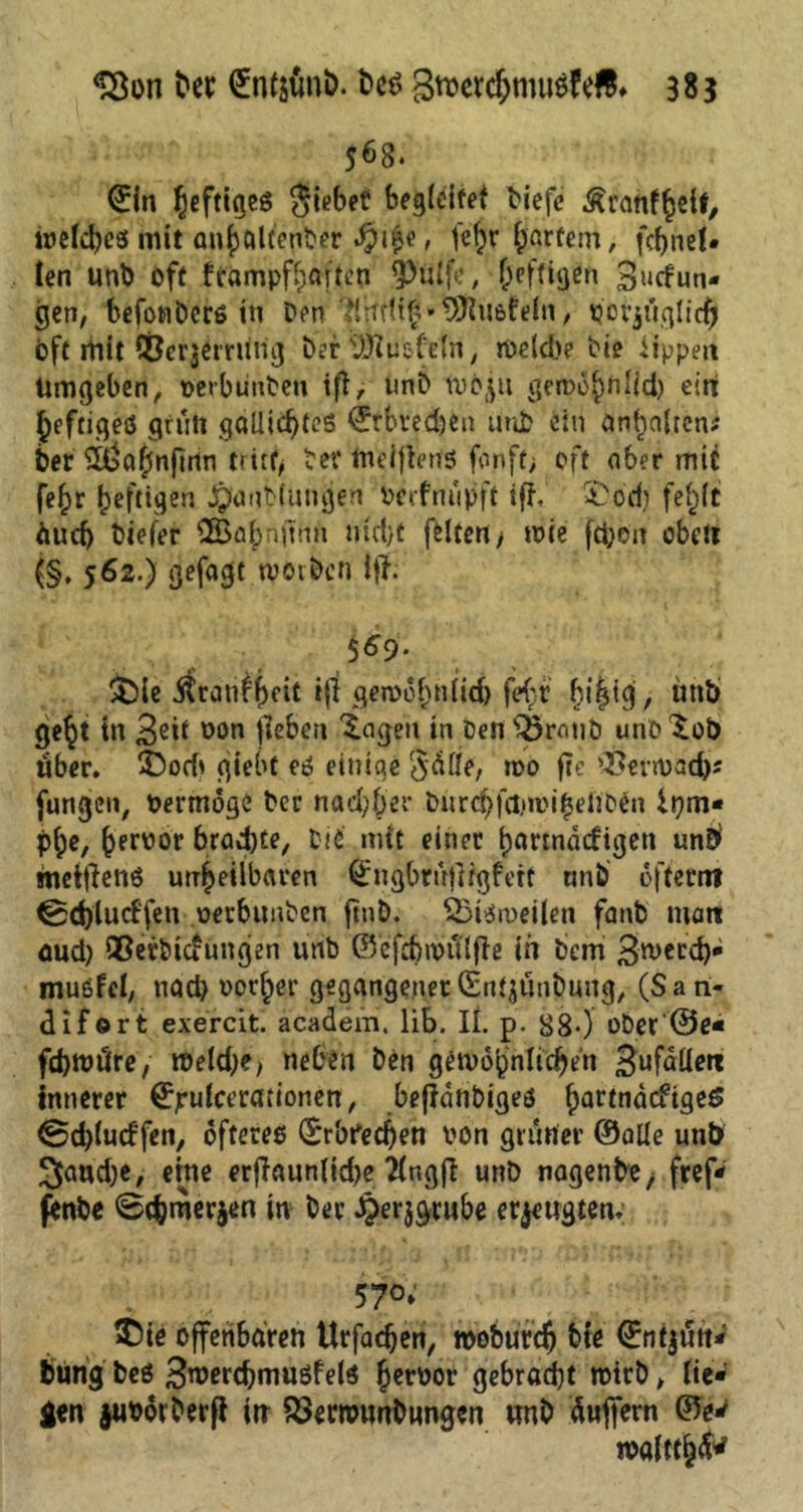 5^8* €in ^efttßcö Riebet begleitet tiefe Äranfhelf, welches mit auböltenber $i£e, feftf hartem, fc^nel- len unt oft fcampfbaiten 3>ülfe, heftigen 3*<dun- gen, befonDcrö in Den tlrfrUf»SSftuefeln, potjuglidjjf oft mit CÖcrjeming Der Pusteln, rveld)? tie lippen Umgeben, verbuuteu ifl, unt Ivbju geioo^tilid) ein heftiges griiti gallid)teS ©tbvedjen unt ein Inhalten? ber iüa^nflrtn tritt, ber tneiflertS fonft; oft ober mit fe£r heftigen Jjfantlunijen verfnupft iff, 5>od) fe^lt äud) tiefer flEßapnltnii nfct>c foltert> tote ftfoe'n obett (§. 562.) gefagt werben itf. 5^9- $)le jfranfheit $ gemöhnlid) fe<;r bi|ig, üttb ge§t tn 3^tf von fiebert feigen in Den s^5ronö uno ^ob «ber. £>orb giebt es einige Säße, wo f?e 'Benvad)* fungen, Oermöge Der nad;ber tMirc^fa>u>i^ei3Den iqm* p^e, peroor brod)^/ tie mit einer partnädigen unb metftens unheilbaren Qjngbruliigfett «nt öftemt ^dylucffen vetbimben ftnb. SSiStveilen fant matt oud) Qßerticfungen urtb ©efdjwfTlfte in bem 3weLd)* mußfei, nad} vorher gegangener(Sn^untung, (San- difort exercit. academ. lib. II. p. B8-) ober @e« fd)tt)dre, weld^e, neben Den gewöhnlichen 3ufaüett innerer ©jrulcerationen, beflänbiges ^artnaefigeö ©d)lucffen, öfteres Erbrechen von grüner ©alle unb JJaudje, eine erflaun(id)e Tlngjl unD nagente/ fref* fenbe 0<bmerjen in ber Jperjgrube eräugten, 57°* ®te offenbaren Urfadjen, wobureb hie ©ntjutt*' bung bes S^ercbmußfels hcröor gebraut wirb, lie- gen jwvörterfi in £3erwunbnngen unb äujfern ©e* wölttfc^