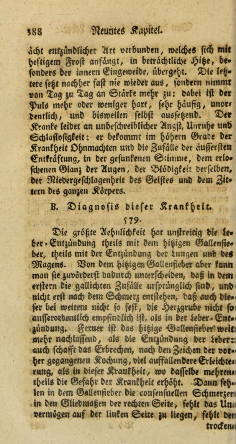 588 States Kapitel. acht entjünblicher 2irt oerbunten, n>e(d^f6 ftd) mit heftigem grofl anfängt, in betröd)tlid>e £i|e, be- fonbers bcr innetn ©ingeweibe, übergebt. SDie (ei- tere fe|t nachher fafi nie n>icb«t aus, fonbern nimmt »on £ag |u Sag an ©tärfe me|r jti: babei ifl bet g>utö mehr ober weniger Jart, fe|r |duftg/ unor* bentlid), unb bisweilen felbji ausfe|enb. £>et fronte leibet an unbefcbreiblicher 'Ängji, Unruhe unb ©cblafiofigfett: er befommt im |6bern ©rabe ber ^ronf|eit Ohnmächten unb bie 3ufäÜe ber «ufierfien ^ntfräftung, in ber gefunfenen ©dmnie, bem erlo* fdjenen ©ianj betrugen, ber S^öDigfeit t-erfelben, bet SRiebergefdjIflgenpeit be$ ©eijies unb bem 3^* tern Des ganjen Körpers. B. £)iagnofis biefer 5trAnfh«it. ' ?79- £>ie gr6fjre Tfehniicbfeit unjireiftg bie le* ber»S:n($unDung t^eilö mit bem |i|igen ©aUenfte« ber, tb>etlö mit ber t£ntjunbung ber iungen unb be$ tagend. £>on bem hi|igen©aüenjieber aber fann man fte juodrberfl öaburdj unterfcheiben, bafj in bem erjlern Die gaUichten SwfäÜe urfpriingUd) finb, unb nicht erft nach bem ©cbmetj entliehen, baft auch bie- fer bet weitem nicht fo fe)r, bie ^er^grube nicht fo aufferorbentlich empftnblich iji, als in ber ieber* ©nt- gunbung. ferner ifi bas hi|tge *@allenjteberl weit mehr nachlalfenb, als bie ©ntjunbung ber ieber:: auch fchafftbas Erbrechen, nach Den3«d)en ber ber« |er gegangenen $od)ung,biel auffallenbere©rletchte; rung, als in biefer jfranfhett, wo bajfelbe mej)teni theüs bie ©efahr ber ^ranfheit erhöht. &ann feh- len in bem ©allenfieber bie confenfuellen ©chmerjetti in ben ©liebmajjen ber rechten ©eite, fehlt bas Un« bermägenauf ber Unten ©eite ju liegen, fehlt ber trocfen«