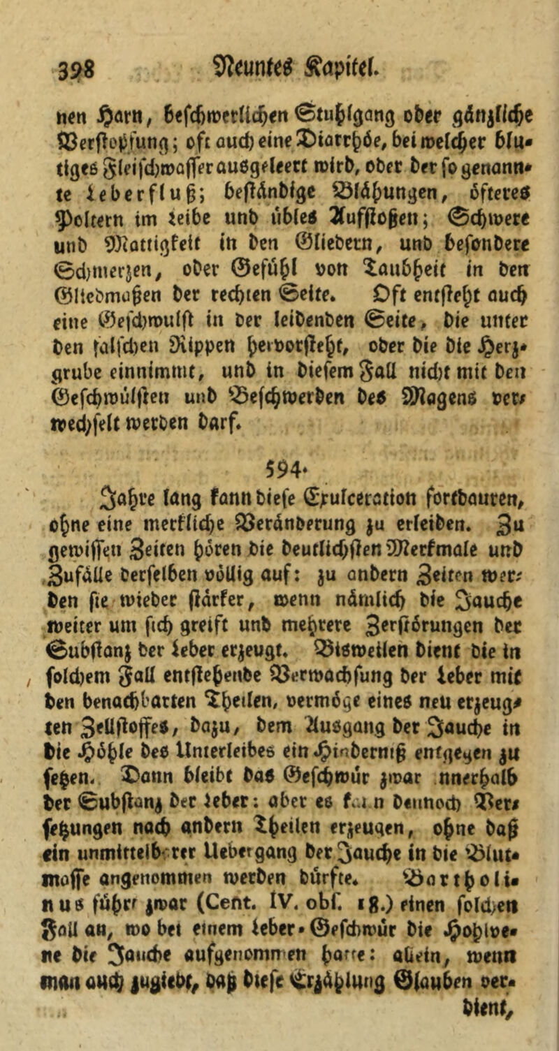 S9S Neuntes fapifel. nen #arn, befdjwerlicben «Stuhlgang ober gdnjfidje $3erfleh fung; oft öucb eine SDiorrhöe, bei melier blu- tiges §leifd)i»af]erau8geleett wirb, ober ber fogenann- tc ieberflufj; befMnbfge SSlähungen, bftereö foltern im leibe unb übles 2CuffEogeti; «Schwere unb Wattigfeit in bcn ©liebem, unb befonbere ©djinerjen, ober ©efu&l von Xau6^eif in ben ©Itebmujjen ber rechten ©eite. Oft entfielt auch eine ©efdjmulfl in ber leibenben ©eite, bie unter ben fdlfdjen ^Kippen ^eitoorjle^f, ober bie bie £erj* grübe einnimntt, unb in biefemgatl nid)t mit ben ©efcbwulfteu unb £>efchwerben Des 2ttagenß Per# n»cd)fe(t werben barf. 594* Jahre lang fann biefe ©pulceration fortbauren, ohne eine meriltdje Q3eränberung $u erleiben. 3U gewinn 3*iIctl h^ren bie beutlid)flen SDZerfmale unb Bufdüe berfel6en »6Uig auf: ju onbern 3*itm wer# ben fie tvieber jldrfer, wenn nämlich bie Jauche weiter um fid) greift unb mehrere 3erftärungen btt 0ubtfan$ ber ieber erzeugt. bisweilen bient bie in foldjem entfle^enbe Q3erwacbfung ber ieber mit ben benachbarten ^heilen, vermöge eines neu erzeug* ten 3*Hflojfes, Da$u, bem ftudgang ber Jauche in bie Jjpohle beö Unterleibes ein^inberm§ entgegen ju fe|en. ^Dann bleibt Das ©efdEjwur $roar nnerhalb ber ©ubflanj ber ieber; aber es fui.n beitnod) 93er# fe^ungen nach «nbern t^eilen eräugen, ojne bajj ein wimiftelbcrer Uebergang ber fauche in bte ^lut- moffe angenommen werben bürfte* ^>ort^cfi« «us fö^rt jmar (Cent. IV. obf. ig.) einen folchen ßail an, wo bet einem ieber» ©efebwur bie Jfpohlpe- ne bie Jambe aufgenorwren h°rfe: allein, wenn man au$ juöiebf, öa& btefe Strahlung ©lauben oer.